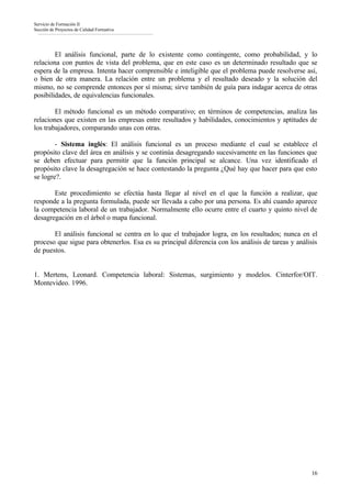 Servicio de Formación II
Sección de Proyectos de Calidad Formativa




        El análisis funcional, parte de lo existente como contingente, como probabilidad, y lo
relaciona con puntos de vista del problema, que en este caso es un determinado resultado que se
espera de la empresa. Intenta hacer comprensible e inteligible que el problema puede resolverse así,
o bien de otra manera. La relación entre un problema y el resultado deseado y la solución del
mismo, no se comprende entonces por sí misma; sirve también de guía para indagar acerca de otras
posibilidades, de equivalencias funcionales.

        El método funcional es un método comparativo; en términos de competencias, analiza las
relaciones que existen en las empresas entre resultados y habilidades, conocimientos y aptitudes de
los trabajadores, comparando unas con otras.

        - Sistema inglés: El análisis funcional es un proceso mediante el cual se establece el
propósito clave del área en análisis y se continúa desagregando sucesivamente en las funciones que
se deben efectuar para permitir que la función principal se alcance. Una vez identificado el
propósito clave la desagregación se hace contestando la pregunta ¿Qué hay que hacer para que esto
se logre?.

       Este procedimiento se efectúa hasta llegar al nivel en el que la función a realizar, que
responde a la pregunta formulada, puede ser llevada a cabo por una persona. Es ahí cuando aparece
la competencia laboral de un trabajador. Normalmente ello ocurre entre el cuarto y quinto nivel de
desagregación en el árbol o mapa funcional.

       El análisis funcional se centra en lo que el trabajador logra, en los resultados; nunca en el
proceso que sigue para obtenerlos. Esa es su principal diferencia con los análisis de tareas y análisis
de puestos.


1. Mertens, Leonard. Competencia laboral: Sistemas, surgimiento y modelos. Cinterfor/OIT.
Montevideo. 1996.




                                                                                                    16
 