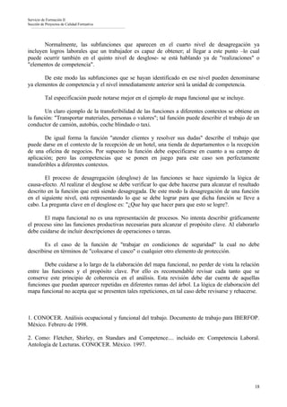 Servicio de Formación II
Sección de Proyectos de Calidad Formativa




       Normalmente, las subfunciones que aparecen en el cuarto nivel de desagregación ya
incluyen logros laborales que un trabajador es capaz de obtener; al llegar a este punto –lo cual
puede ocurrir también en el quinto nivel de desglose- se está hablando ya de "realizaciones" o
"elementos de competencia".

       De este modo las subfunciones que se hayan identificado en ese nivel pueden denominarse
ya elementos de competencia y el nivel inmediatamente anterior será la unidad de competencia.

          Tal especificación puede notarse mejor en el ejemplo de mapa funcional que se incluye.

        Un claro ejemplo de la transferibilidad de las funciones a diferentes contextos se obtiene en
la función: "Transportar materiales, personas o valores"; tal función puede describir el trabajo de un
conductor de camión, autobús, coche blindado o taxi.

        De igual forma la función "atender clientes y resolver sus dudas" describe el trabajo que
puede darse en el contexto de la recepción de un hotel, una tienda de departamentos o la recepción
de una oficina de negocios. Por supuesto la función debe especificarse en cuanto a su campo de
aplicación; pero las competencias que se ponen en juego para este caso son perfectamente
transferibles a diferentes contextos.

        El proceso de desagregación (desglose) de las funciones se hace siguiendo la lógica de
causa-efecto. Al realizar el desglose se debe verificar lo que debe hacerse para alcanzar el resultado
descrito en la función que está siendo desagregada. De este modo la desagregación de una función
en el siguiente nivel, está representando lo que se debe lograr para que dicha función se lleve a
cabo. La pregunta clave en el desglose es: "¿Que hay que hacer para que esto se logre?.

       El mapa funcional no es una representación de procesos. No intenta describir gráficamente
el proceso sino las funciones productivas necesarias para alcanzar el propósito clave. Al elaborarlo
debe cuidarse de incluir descripciones de operaciones o tareas.

       Es el caso de la función de "trabajar en condiciones de seguridad" la cual no debe
describirse en términos de "colocarse el casco" o cualquier otro elemento de protección.

       Debe cuidarse a lo largo de la elaboración del mapa funcional, no perder de vista la relación
entre las funciones y el propósito clave. Por ello es recomendable revisar cada tanto que se
conserve este principio de coherencia en el análisis. Esta revisión debe dar cuenta de aquellas
funciones que puedan aparecer repetidas en diferentes ramas del árbol. La lógica de elaboración del
mapa funcional no acepta que se presenten tales repeticiones, en tal caso debe revisarse y rehacerse.



1. CONOCER. Análisis ocupacional y funcional del trabajo. Documento de trabajo para IBERFOP.
México. Febrero de 1998.

2. Como: Fletcher, Shirley, en Standars and Competence.... incluido en: Competencia Laboral.
Antología de Lecturas. CONOCER. México. 1997.




                                                                                                    18
 