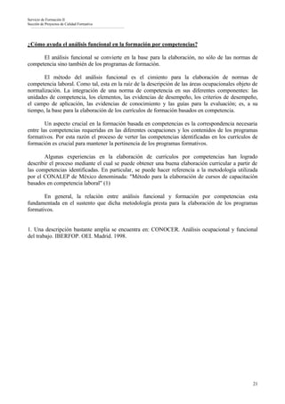 Servicio de Formación II
Sección de Proyectos de Calidad Formativa




¿Cómo ayuda el análisis funcional en la formación por competencias?

      El análisis funcional se convierte en la base para la elaboración, no sólo de las normas de
competencia sino también de los programas de formación.

       El método del análisis funcional es el cimiento para la elaboración de normas de
competencia laboral. Como tal, esta en la raíz de la descripción de las áreas ocupacionales objeto de
normalización. La integración de una norma de competencia en sus diferentes componentes: las
unidades de competencia, los elementos, las evidencias de desempeño, los criterios de desempeño,
el campo de aplicación, las evidencias de conocimiento y las guías para la evaluación; es, a su
tiempo, la base para la elaboración de los currículos de formación basados en competencia.

        Un aspecto crucial en la formación basada en competencias es la correspondencia necesaria
entre las competencias requeridas en las diferentes ocupaciones y los contenidos de los programas
formativos. Por esta razón el proceso de verter las competencias identificadas en los currículos de
formación es crucial para mantener la pertinencia de los programas formativos.

       Algunas experiencias en la elaboración de currículos por competencias han logrado
describir el proceso mediante el cual se puede obtener una buena elaboración curricular a partir de
las competencias identificadas. En particular, se puede hacer referencia a la metodología utilizada
por el CONALEP de México denominada: "Método para la elaboración de cursos de capacitación
basados en competencia laboral" (1)

       En general, la relación entre análisis funcional y formación por competencias esta
fundamentada en el sustento que dicha metodología presta para la elaboración de los programas
formativos.


1. Una descripción bastante amplia se encuentra en: CONOCER. Análisis ocupacional y funcional
del trabajo. IBERFOP. OEI. Madrid. 1998.




                                                                                                  21
 