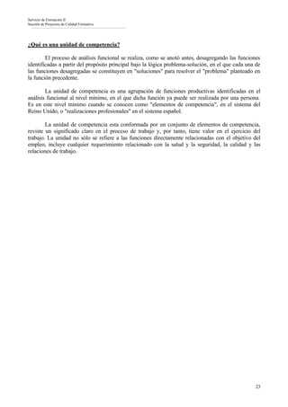 Servicio de Formación II
Sección de Proyectos de Calidad Formativa




¿Qué es una unidad de competencia?

        El proceso de análisis funcional se realiza, como se anotó antes, desagregando las funciones
identificadas a partir del propósito principal bajo la lógica problema-solución, en el que cada una de
las funciones desagregadas se constituyen en "soluciones" para resolver el "problema" planteado en
la función precedente.

        La unidad de competencia es una agrupación de funciones productivas identificadas en el
análisis funcional al nivel mínimo, en el que dicha función ya puede ser realizada por una persona.
Es en este nivel mínimo cuando se conocen como "elementos de competencia", en el sistema del
Reino Unido, o "realizaciones profesionales" en el sistema español.

        La unidad de competencia esta conformada por un conjunto de elementos de competencia,
reviste un significado claro en el proceso de trabajo y, por tanto, tiene valor en el ejercicio del
trabajo. La unidad no sólo se refiere a las funciones directamente relacionadas con el objetivo del
empleo, incluye cualquier requerimiento relacionado con la salud y la seguridad, la calidad y las
relaciones de trabajo.




                                                                                                    23
 