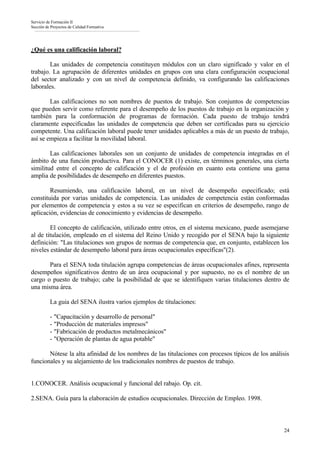 Servicio de Formación II
Sección de Proyectos de Calidad Formativa




¿Qué es una calificación laboral?

        Las unidades de competencia constituyen módulos con un claro significado y valor en el
trabajo. La agrupación de diferentes unidades en grupos con una clara configuración ocupacional
del sector analizado y con un nivel de competencia definido, va configurando las calificaciones
laborales.

        Las calificaciones no son nombres de puestos de trabajo. Son conjuntos de competencias
que pueden servir como referente para el desempeño de los puestos de trabajo en la organización y
también para la conformación de programas de formación. Cada puesto de trabajo tendrá
claramente especificadas las unidades de competencia que deben ser certificadas para su ejercicio
competente. Una calificación laboral puede tener unidades aplicables a más de un puesto de trabajo,
así se empieza a facilitar la movilidad laboral.

        Las calificaciones laborales son un conjunto de unidades de competencia integradas en el
ámbito de una función productiva. Para el CONOCER (1) existe, en términos generales, una cierta
similitud entre el concepto de calificación y el de profesión en cuanto esta contiene una gama
amplia de posibilidades de desempeño en diferentes puestos.

        Resumiendo, una calificación laboral, en un nivel de desempeño especificado; está
constituida por varias unidades de competencia. Las unidades de competencia están conformadas
por elementos de competencia y estos a su vez se especifican en criterios de desempeño, rango de
aplicación, evidencias de conocimiento y evidencias de desempeño.

        El concepto de calificación, utilizado entre otros, en el sistema mexicano, puede asemejarse
al de titulación, empleado en el sistema del Reino Unido y recogido por el SENA bajo la siguiente
definición: "Las titulaciones son grupos de normas de competencia que, en conjunto, establecen los
niveles estándar de desempeño laboral para áreas ocupacionales específicas"(2).

       Para el SENA toda titulación agrupa competencias de áreas ocupacionales afines, representa
desempeños significativos dentro de un área ocupacional y por supuesto, no es el nombre de un
cargo o puesto de trabajo; cabe la posibilidad de que se identifiquen varias titulaciones dentro de
una misma área.

          La guia del SENA ilustra varios ejemplos de titulaciones:

          - "Capacitación y desarrollo de personal"
          - "Producción de materiales impresos"
          - "Fabricación de productos metalmecánicos"
          - "Operación de plantas de agua potable"

       Nótese la alta afinidad de los nombres de las titulaciones con procesos típicos de los análisis
funcionales y su alejamiento de los tradicionales nombres de puestos de trabajo.


1.CONOCER. Análisis ocupacional y funcional del rabajo. Op. cit.

2.SENA. Guía para la elaboración de estudios ocupacionales. Dirección de Empleo. 1998.



                                                                                                    24
 