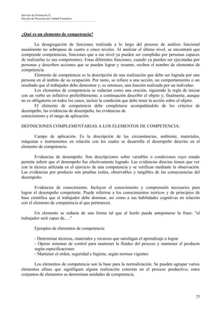 Servicio de Formación II
Sección de Proyectos de Calidad Formativa




¿Qué es un elemento de competencia?

        La desagregación de funciones realizada a lo largo del proceso de análisis funcional
usualmente no sobrepasa de cuatro a cinco niveles. Al analizar el último nivel, se encontrará que
comprende competencias, funciones que a ese nivel ya pueden ser cumplidas por personas capaces
de realizarlas (o sea competentes). Estas diferentes funciones, cuando ya pueden ser ejecutadas por
personas y describen acciones que se pueden lograr y resumir, reciben el nombre de elementos de
competencia.
        Elemento de competencia es la descripción de una realización que debe ser lograda por una
persona en al ámbito de su ocupación. Por tanto, se refiere a una acción, un comportamiento o un
resultado que el trabajador debe demostrar y, es entonces, una función realizada por un individuo.
        Los elementos de competencia se redactan como una oración, siguiendo la regla de iniciar
con un verbo en infinitivo preferiblemente; a continuación describir el objeto y; finalmente, aunque
no es obligatorio en todos los casos, incluir la condición que debe tener la acción sobre el objeto.
        El elemento de competencia debe completarse acompañándolo de los criterios de
desempeño, las evidencias de desempeño, las evidencias de
conocimiento y el rango de aplicación.

DEFINICIONES COMPLEMENTARIAS A LOS ELEMENTOS DE COMPETENCIA:

      Campo de aplicación. Es la descripción de las circunstancias, ambiente, materiales,
máquinas e instrumentos en relación con los cuales se desarrolla el desempeño descrito en el
elemento de competencia.

       Evidencias de desempeño. Son descripciones sobre variables o condiciones cuyo estado
permite inferir que el desempeño fue efectivamente logrado. Las evidencias directas tienen que ver
con la técnica utilizada en el ejercicio de una competencia y se verifican mediante la observación.
Las evidencias por producto son pruebas reales, observables y tangibles de las consecuencias del
desempeño.

        Evidencias de conocimiento. Incluyen el conocimiento y comprensión necesarios para
lograr el desempeño competente. Puede referirse a los conocimientos teóricos y de principios de
base científica que el trabajador debe dominar, así como a sus habilidades cognitivas en relación
con el elemento de competencia al que pertenecen.

       Un elemento se redacta de una forma tal que al leerlo pueda anteponerse la frase: "el
trabajador será capaz de....."

          Ejemplos de elementos de competencia:

          - Determinar técnicas, materiales y recursos que satisfagan el aprendizaje a lograr
          - Operar sistemas de control para mantener la fluidez del proceso y mantener el producto
          según especificaciones
          - Mantener el orden, seguridad e higiene, según normas vigentes

       Los elementos de competencia son la base para la normalización. Se pueden agrupar varios
elementos afines que signifiquen alguna realización concreta en el proceso productivo; estos
conjuntos de elementos se denominan unidades de competencia.



                                                                                                 25
 