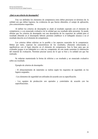 Servicio de Formación II
Sección de Proyectos de Calidad Formativa




¿Qué es un criterio de desempeño?

       Una vez definidos los elementos de competencia estos deben precisarse en términos de: la
calidad con que deben lograrse; las evidencias de que fueron obtenidos; el campo de aplicación;
ylos conocimientos requeridos.

        Al definir los criterios de desempeño se alude al resultado esperado con el elemento de
competencia y a un enunciado evaluativo de la calidad que ese resultado debe presentar. Se puede
afirmar que los criterios de desempeño son una descripción de los requisitos de calidad para el
resultado obtenido en el desempeño laboral; permiten establecer si el trabajador alcanza o no el
resultado descrito en el elemento de competencia.

        Los criterios deben referirse en lo posible a los aspectos esenciales de la competencia.
Deben por tanto, expresar las características de los resultados, altamente relacionadas y
significativas con el logro descrito en el elemento de competencia. Son la base para que un
evaluador juzgue si un trabajador es o aún no, competente; de este modo sustentan la elaboración
del material de evaluación. Permiten precisar acerca de lo que se hizo y la calidad con que fue
realizado.

       Se redactan manteniendo la forma de referirse a un resultado y un enunciado evaluativo
sobre ese resultado.

          Ejemplo de criterios de desempeño:

          - El almacenamiento de materiales se realiza según los requisitos de seguridad, en los
          lugares asignados.

          - Los elementos de seguridad son utilizados de acuerdo con su especificación.

          - Los equipos de producción son operados y controlados de acuerdo con las
          especificaciones.




                                                                                              26
 