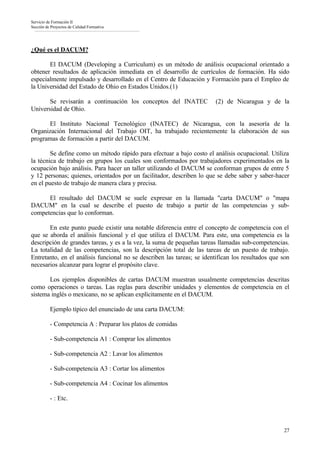 Servicio de Formación II
Sección de Proyectos de Calidad Formativa




¿Qué es el DACUM?

       El DACUM (Developing a Curriculum) es un método de análisis ocupacional orientado a
obtener resultados de aplicación inmediata en el desarrollo de currículos de formación. Ha sido
especialmente impulsado y desarrollado en el Centro de Educación y Formación para el Empleo de
la Universidad del Estado de Ohio en Estados Unidos.(1)

       Se revisarán a continuación los conceptos del INATEC             (2) de Nicaragua y de la
Universidad de Ohio.

      El Instituto Nacional Tecnológico (INATEC) de Nicaragua, con la asesoría de la
Organización Internacional del Trabajo OIT, ha trabajado recientemente la elaboración de sus
programas de formación a partir del DACUM.

        Se define como un método rápido para efectuar a bajo costo el análisis ocupacional. Utiliza
la técnica de trabajo en grupos los cuales son conformados por trabajadores experimentados en la
ocupación bajo análisis. Para hacer un taller utilizando el DACUM se conforman grupos de entre 5
y 12 personas; quienes, orientados por un facilitador, describen lo que se debe saber y saber-hacer
en el puesto de trabajo de manera clara y precisa.

      El resultado del DACUM se suele expresar en la llamada "carta DACUM" o "mapa
DACUM" en la cual se describe el puesto de trabajo a partir de las competencias y sub-
competencias que lo conforman.

       En este punto puede existir una notable diferencia entre el concepto de competencia con el
que se aborda el análisis funcional y el que utiliza el DACUM. Para este, una competencia es la
descripción de grandes tareas, y es a la vez, la suma de pequeñas tareas llamadas sub-competencias.
La totalidad de las competencias, son la descripción total de las tareas de un puesto de trabajo.
Entretanto, en el análisis funcional no se describen las tareas; se identifican los resultados que son
necesarios alcanzar para lograr el propósito clave.

       Los ejemplos disponibles de cartas DACUM muestran usualmente competencias descritas
como operaciones o tareas. Las reglas para describir unidades y elementos de competencia en el
sistema inglés o mexicano, no se aplican explícitamente en el DACUM.

          Ejemplo típico del enunciado de una carta DACUM:

          - Competencia A : Preparar los platos de comidas

          - Sub-competencia A1 : Comprar los alimentos

          - Sub-competencia A2 : Lavar los alimentos

          - Sub-competencia A3 : Cortar los alimentos

          - Sub-competencia A4 : Cocinar los alimentos

          - : Etc.



                                                                                                   27
 
