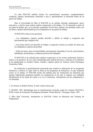 Servicio de Formación II
Sección de Proyectos de Calidad Formativa




       La carta DACUM, también incluye los conocimientos necesarios, comportamientos,
conductas, equipos, herramientas, materiales a usar y, opcionalmente, el desarrollo futuro de un
puesto de trabajo.

        Para la Universidad de Ohio el DACUM es un método utilizado ampliamente, único,
innovativo, y efectivo para realizar análisis ocupacional y del trabajo (3). Se desarrolla a partir de
un grupo de trabajo que, en un período usualmente de dos días, produce una detallada matriz con
las tareas y deberes desarrollados por los trabajadores en un puesto de trabajo.

          El DACUM se basa en tres premisas:

          - Los trabajadores expertos pueden describir y definir su trabajo u ocupación más
          precisamente que cualquier otro.

          - Una forma efectiva de describir un trabajo u ocupación consiste en reseñar las tareas que
          los trabajadores expertos desarrollan

          - Todas las tareas, para ser desarrolladas correctamente, demandan el uso de conocimientos,
          habilidades, herramientas y conductas positivas del trabajador

       El DACUM se ha utilizado para analizar ocupaciones en los niveles profesional, directivo,
técnico y de operarios. Su uso como metodología para analizar procesos y sistemas en la industria,
lo ha popularizado en Estados Unidos, Canadá y algunos países de América Latina (Nicaragua,
Venezuela, Chile).

        Su utilización es particularmente promovida para orientar la elaboración de los programas
formativos y disolver el "gap" entre la oferta de los programas de formación y lo que realmente
ocurre en el trabajo. El DACUM resulta útil también para las instituciones de formación que
quieran implementar programas basados en competencias en los que se requiere una cuidadosa
identificación de las tareas las cuales a su vez se relacionan directamente con las competencias a
ser obtenidas.


1. El contacto es Robert Norton. E-mail: norton.1@osu.edu

2. INATEC. OIT. Metodología para la transformación curricular según los sistemas DACUM y
SCID. Centro de Formación Nicaragüense-Holandés "Simón Bolivar". Nicaragua. Mayo, 1997.

3. Ohio State University. Introduction to DACUM. Center on Education and Training for
Employment.




                                                                                                   28
 