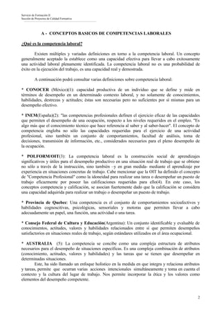 Servicio de Formación II
Sección de Proyectos de Calidad Formativa




                A - CONCEPTOS BASICOS DE COMPETENCIAS LABORALES

¿Qué es la competencia laboral?

        Existen múltiples y variadas definiciones en torno a la competencia laboral. Un concepto
generalmente aceptado la establece como una capacidad efectiva para llevar a cabo exitosamente
una actividad laboral plenamente identificada. La competencia laboral no es una probabilidad de
éxito en la ejecución del trabajo, es una capacidad real y demostrada.

          A continuación podrá consultar varias definiciones sobre competencia laboral:

* CONOCER (México)(1): capacidad productiva de un individuo que se define y mide en
términos de desempeño en un determinado contexto laboral, y no solamente de conocimientos,
habilidades, destrezas y actitudes; éstas son necesarias pero no suficientes por sí mismas para un
desempeño efectivo.

* INEM(España)(2): "las competencias profesionales definen el ejercicio eficaz de las capacidades
que permiten el desempeño de una ocupación, respecto a los niveles requeridos en el empleo. "Es
algo más que el conocimiento técnico que hace referencia al saber y al saber-hacer". El concepto de
competencia engloba no sólo las capacidades requeridas para el ejercicio de una actividad
profesional, sino también un conjunto de comportamientos, facultad de análisis, toma de
decisiones, transmisión de información, etc., considerados necesarios para el pleno desempeño de
la ocupación.

* POLFORM/OIT(3): La competencia laboral es la construcción social de aprendizajes
significativos y útiles para el desempeño productivo en una situación real de trabajo que se obtiene
no sólo a través de la instrucción, sino también –y en gran medida- mediante el aprendizaje por
experiencia en situaciones concretas de trabajo. Cabe mencionar que la OIT ha definido el concepto
de "Competencia Profesional" como la idoneidad para realizar una tarea o desempeñar un puesto de
trabajo eficazmente por poseer las calificaciones requeridas para ello(4). En este caso, los
conceptos competencia y calificación, se asocian fuertemente dado que la calificación se considera
una capacidad adquirida para realizar un trabajo o desempeñar un puesto de trabajo.

* Provincia de Quebec: Una competencia es el conjunto de comportamientos socioafectivos y
habilidades cognoscitivas, psicológicas, sensoriales y motoras que permiten llevar a cabo
adecuadamente un papel, una función, una actividad o una tarea.

* Consejo Federal de Cultura y Educación(Argentina): Un conjunto identificable y evaluable de
conocimientos, actitudes, valores y habilidades relacionados entre sí que permiten desempeños
satisfactorios en situaciones reales de trabajo, según estándares utilizados en el área ocupacional.

* AUSTRALIA (5): La competencia se concibe como una compleja estructura de atributos
necesarios para el desempeño de situaciones específicas. Es una compleja combinación de atributos
(conocimiento, actitudes, valores y habilidades) y las tareas que se tienen que desempeñar en
determinadas situaciones.
        Este, ha sido llamado un enfoque holístico en la medida en que integra y relaciona atributos
y tareas, permite que ocurran varias acciones intencionales simultáneamente y toma en cuenta el
contexto y la cultura del lugar de trabajo. Nos permite incorporar la ética y los valores como
elementos del desempeño competente.



                                                                                                  2
 
