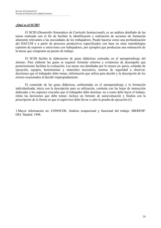 Servicio de Formación II
Sección de Proyectos de Calidad Formativa




¿Qué es el SCID?

        El SCID (Desarrollo Sistemático de Currículo Instruccional), es un análisis detallado de las
tareas realizado con el fin de facilitar la identificación y realización de acciones de formación
altamente relevantes a las necesidades de los trabajadores. Puede hacerse como una profundización
del DACUM o a partir de procesos productivos especificados con base en otras metodologías
(opinión de expertos o entrevistas con trabajadores, por ejemplo) que produzcan una ordenación de
la tareas que componen un puesto de trabajo.

        El SCID facilita la elaboración de guías didácticas centradas en el autoaprendizaje del
alumno. Para elaborar las guías se requiere formular criterios y evidencias de desempeño que
posteriormente facilitan la evaluación. Las tareas son detalladas por lo menos en: pasos, estándar de
ejecución, equipos, herramientas y materiales necesarios, normas de seguridad a observar,
decisiones que el trabajador debe tomar, información que utiliza para decidir y la descripción de los
errores ocasionados al decidir inapropiadamente.

        El contenido de las guías didácticas, ambientadas en el autoaprendizaje y la formación
individualizada, inicia con la descripción para su utilización, continúa con las hojas de instrucción
dedicadas a los aspectos cruciales que el trabajador debe dominar, no a como debe hacer el trabajo;
relata las decisiones que debe tomar; incluye un formato de autoevaluación y finaliza con la
prescripción de la forma en que el supervisor debe llevar a cabo la prueba de ejecución (1).


1.Mayor información en: CONOCER. Análisis ocupacional y funcional del trabajo. IBERFOP.
OEI. Madrid. 1998.




                                                                                                  29
 