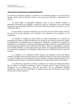 Servicio de Formación II
Sección de Proyectos de Calidad Formativa




¿Para qué sirven las normas de competencia laboral?

Las normas de competencia laboral se convierten en un facilitador poderoso en la creación de un
lenguaje común entre los diferentes actores en los procesos de formación y capacitación en la
empresa.

       La norma define un desempeño competente contra el cual es factible comparar el
desempeño observado de un trabajador y detectar las áreas de competencia en las que necesita
mejorar para ser considerado competente. Es una clara referencia para juzgar la posesión o no de la
competencia laboral.

        En este sentido la norma de competencia está en la base de varios procesos dentro del ciclo
de vida de los recursos humanos: el de selección, el de formación, el de evaluación y el de
certificación.

       Un estándar de competencia puede brindar un criterio fundamental en la selección del
personal para un espectro variado de ocupaciones en la empresa más que para un puesto de trabajo.
Es fundamental en la elaboración de los currículos de formación, al establecer los elementos de
competencia y las evidencias y criterios de desempeño que pueden convertirse en orientadores para
la especificación de objetivos de los módulos de formación y objetivos de aprendizaje en cada uno
de los módulos definidos. Los empresarios sabrán que esperar de un programa de formación basado
en una norma de competencia. Los trabajadores sabrán cual será el contenido formativo a partir de
la norma.

        La evaluación de la competencia laboral adquiere una dimensión mucho más objetiva
cuando es realizada contra una norma técnica de competencia laboral. De este modo el desempeño
se verifica en relación con el contenido de la norma, obviando eventuales elementos subjetivos. Los
trabajadores pueden conocer el contenido ocupacional de la norma contra la cual serán evaluados.

        La certificación ocupacional se efectúa en referencia a las normas de competencia laboral.
De este modo el certificado le imprime un valor de posesión quien lo obtuvo centrado en la
descripción de sus competencias a partir de una norma. Así, los trabajadores exhibirán
acreditaciones acerca de lo que saben hacer, no solamente de las horas de formación y del nombre
de los cursos a los que asistieron.




                                                                                                 33
 