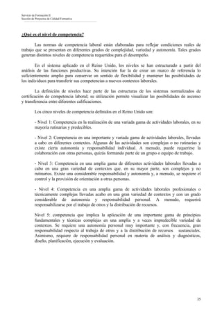 Servicio de Formación II
Sección de Proyectos de Calidad Formativa




¿Qué es el nivel de competencia?

        Las normas de competencia laboral están elaboradas para reflejar condiciones reales de
trabajo que se presentan en diferentes grados de complejidad, variedad y autonomía. Tales grados
generan distintos niveles de competencia requeridos para el desempeño.

        En el sistema aplicado en el Reino Unido, los niveles se han estructurado a partir del
análisis de las funciones productivas. Su intención fue la de crear un marco de referencia lo
suficientemente amplio para conservar un sentido de flexibilidad y mantener las posibilidades de
los individuos para transferir sus competencias a nuevos contextos laborales.

        La definición de niveles hace parte de las estructuras de los sistemas normalizados de
certificación de competencia laboral; su utilización permite visualizar las posibilidades de ascenso
y transferencia entre diferentes calificaciones.

          Los cinco niveles de competencia definidos en el Reino Unido son:

          - Nivel 1: Competencia en la realización de una variada gama de actividades laborales, en su
          mayoría rutinarias y predecibles.

          - Nivel 2: Competencia en una importante y variada gama de actividades laborales, llevadas
          a cabo en diferentes contextos. Algunas de las actividades son complejas o no rutinarias y
          existe cierta autonomía y responsabilidad individual. A menudo, puede requerirse la
          colaboración con otras personas, quizás formando parte de un grupo o equipo de trabajo.

          - Nivel 3: Competencia en una amplia gama de diferentes actividades laborales llevadas a
          cabo en una gran variedad de contextos que, en su mayor parte, son complejos y no
          rutinarios. Existe una considerable responsabilidad y autonomía y, a menudo, se requiere el
          control y la provisión de orientación a otras personas.

          - Nivel 4: Competencia en una amplia gama de actividades laborales profesionales o
          técnicamente complejas llevadas acabo en una gran variedad de contextos y con un grado
          considerable de autonomía y responsabilidad personal. A menudo, requerirá
          responsabilizarse por el trabajo de otros y la distribución de recursos.

          Nivel 5: competencia que implica la aplicación de una importante gama de principios
          fundamentales y técnicas complejas en una amplia y a veces impredecible variedad de
          contextos. Se requiere una autonomía personal muy importante y, con frecuencia, gran
          responsabilidad respecto al trabajo de otros y a la distribución de recursos sustanciales.
          Asimismo, requiere de responsabilidad personal en materia de análisis y diagnósticos,
          diseño, planificación, ejecución y evaluación.




                                                                                                    35
 