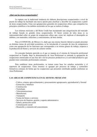Servicio de Formación II
Sección de Proyectos de Calidad Formativa




¿Qué son las áreas ocupacionales?

        La ruptura con la tradicional tendencia de elaborar descripciones ocupacionales a nivel de
puesto de trabajo ha facilitado una nueva opción para clasificar y describir las ocupaciones a partir
de áreas ocupacionales. Estas son agrupaciones generales de ocupaciones afines; que comparten los
principios científicos o los ámbitos sectoriales en los que se realiza el trabajo.

       Los sistemas mexicano y del Reino Unido han incorporado una categorización del mercado
de trabajo basada en grandes áreas ocupacionales. El factor común de tales áreas es su
representatividad sobre un grupo de ocupaciones afines que, como tal, implican el desempeño en
ámbitos, con materiales, relaciones y conocimientos, de base similar.

        Para el CONOCER, de México (1), dado que una misma función laboral se puede presentar
en distintas ramas de actividad económica, se ha introducido el concepto de área de competencia
como una agrupación de las funciones que corresponden a un mismo género de trabajo, respecto a
la producción de bienes y servicios de carácter similar.

       Un concepto bastante parecido es el que se maneja en el sistema de formación profesional
ocupacional en España. Bajo la denominación de Area Profesional se entiende la agrupación de
ocupaciones enmarcadas en una fase del o de los procesos productivos y/o actividad productiva que
puedan tener contenidos profesionales comunes.

       Para establecer áreas profesionales, se toman como base los estudios sectoriales y el
repertorio de ocupaciones. Estos insumos se agrupan por procesos de trabajo y contenidos
formativos comunes de forma que las ocupaciones que presenten similitudes podrán conformar un
Area Profesional.


LAS AREAS DE COMPETENCIA EN EL SISTEMA MEXICANO

          - Cultivo, crianza, aprovechamiento y procesamiento agropecuario, agroindustrial y forestal
          - Extracción y beneficio
          - Construcción
          - Tecnología
          - Telecomunicaciones
          - Manufactura
          - Transporte
          - Ventas de bienes y servicios
          - Servicios de finanzas, gestión y soporte administrativo
          - Salud y protección social
          - Comunicación social
          - Desarrollo y extensión del conocimiento




                                                                                                    36
 