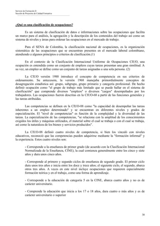 Servicio de Formación II
Sección de Proyectos de Calidad Formativa




¿Qué es una clasificación de ocupaciones?

       Es un sistema de clasificación de datos e informaciones sobre las ocupaciones que facilita
un marco para el análisis, la agregación y la descripción de los contenidos del trabajo así como un
sistema de niveles y áreas para ordenar las ocupaciones en el mercado de trabajo.

       Para el SENA de Colombia, la clasificación nacional de ocupaciones, es la organización
sistemática de las ocupaciones que se encuentran presentes en el mercado laboral colombiano,
atendiendo a algunos principios o criterios de clasificación.(1)

        En el contexto de la Clasificación Internacional Uniforme de Ocupaciones CIUO, una
ocupación es entendida como un conjunto de empleos cuyas tareas presentan una gran similitud. A
su vez, un empleo se define como un conjunto de tareas asignadas a una sola persona. (2)

        La CIUO versión 1988 introduce el concepto de competencia en sus criterios de
ordenamiento. Su antecesora, la versión 1968 manejaba primordialmente conceptos de
desagregación estadística así: grupo, subgrupo, grupo primario y categoría profesional. De hecho
definió ocupación como "el grupo de trabajo más limitado que se puede hallar en el sistema de
clasificación" que comprende diversos "empleos" o diversos "cargos" desempeñados por los
trabajadores. Las ocupaciones fueron descritas en la CIUO-68 a partir de las funciones generales y
las tareas atribuidas.

        Las competencias se definen en la CIUO-88 como "la capacidad de desempeñar las tareas
inherentes a un empleo determinado" y se encuentran en diferentes niveles y grados de
especialización. El "nivel de competencias" es función de la complejidad y la diversidad de las
tareas. La especialización de las competencias, "se relaciona con la amplitud de los conocimientos
exigidos los útiles y máquinas utilizados, el material sobre el cual se trabaja o con el cual se trabaja,
así como la naturaleza de los bienes y servicios producidos".

       La CIUO-88 definió cuatro niveles de competencia, si bien los vinculó con niveles
educativos, reconoció que las competencias pueden adquirirse mediante la "formación informal" y
la experiencia. Estos cuatro niveles son:

          - Corresponde a la enseñanza de primer grado (de acuerdo con la Clasificación Internacional
          Normalizada de la Enseñanza, CINE), la cual comienza generalmente entre los cinco y siete
          años y dura unos cinco años.

          - Corresponde al primero y segundo ciclos de enseñanza de segundo grado. El primer ciclo
          dura unos tres años e inicia entre los doce y trece años; el siguiente ciclo, el segundo, abarca
          otros tres años. A veces en este nivel incluye ocupaciones que requieren especialmente
          formación teórica y en el trabajo, como una forma de aprendizaje.

          - Corresponde a la educación de categoría 5 en la CINE, abarca cuatro años y no es de
          carácter universitario.

          - Comprende la educación que inicia a los 17 o 18 años, dura cuatro o más años y es de
          carácter universitario o superior




                                                                                                       38
 