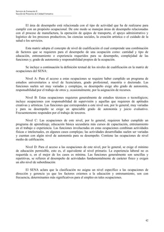 Servicio de Formación II
Sección de Proyectos de Calidad Formativa




        El área de desempeño está relacionada con el tipo de actividad que ha de realizarse para
cumplir con un propósito ocupacional. De este modo se manejan áreas de desempeño relacionadas
con el proceso de manufactura, la operación de quipos de transporte, el apoyo administrativo y
logístico de los procesos productivos, las ciencias sociales, la creación artística o el cuidado de la
salud o los servicios.

       Esta matriz adopta el concepto de nivel de cualificación el cual comprende una combinación
de factores que se requieren para el desempeño de una ocupación como: cantidad y tipo de
educación, entrenamiento o experiencia requeridos para su desempeño, complejidad de las
funciones y; grado de autonomía y responsabilidad propios de la ocupación.

       Se incluye a continuación la definición textual de los niveles de cualificación en la matriz de
ocupaciones del SENA:

       Nivel A: Para el acceso a estas ocupaciones se requiere haber cumplido un programa de
estudios universitarios a nivel de licenciatura, grado profesional, maestría o doctorado. Las
funciones suelen ser muy variadas y complejas, su desempeño exige alto grado de autonomía,
responsabilidad por el trabajo de otros y, ocasionalmente, por la asignación de recursos.

        Nivel B: Estas ocupaciones requieren generalmente de estudios técnicos o tecnológicos;
incluye ocupaciones con responsabilidad de supervisión y aquellas que requieren de aptitudes
creativas y artísticas. Las funciones que corresponden a este nivel son, por lo general, muy variadas
y para su desempeño se exige un apreciable grado de autonomía y juicio evaluativo.
Frecuentemente responden por el trabajo de terceros.

        Nivel C: Las ocupaciones de este nivel, por lo general, requieren haber cumplido un
programa de aprendizaje, educación básica secundaria más cursos de capactiación, entrenamiento
en el trabajo o experiencia. Las funciones involucradas en estas ocupaciones combinan actividades
físicas e intelectuales, en algunos casos complejas; las actividades desarrolladas suelen ser variadas
y cuentan con algún nivel de autonomía para su desempeño. Contiene las ocupaciones de nivel
medio de calificación.

        Nivel D: Para el acceso a las ocupaciones de este nivel, por lo general, se exige el mínimo
de educación permisible, esto es, el equivalente al nivel primario. La experiencia laboral no es
requerida o, en el mejor de los casos es mínima. Las funciones generalmente son sencillas y
repetitivas, se refieren al desempeño de actividades fundamentalmente de carácter físico y exigen
un alto nivel de subordinación

        El SENA aclara que la clasificación no asigna un nivel específico a las ocupaciones de
dirección y gerencia ya que los factores externos a la educación y entrenamiento, son con
frecuencia, determinantes más significativos para el empleo en tales ocupaciones.




                                                                                                    42
 