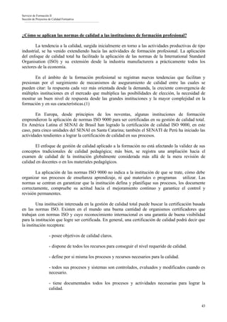 Servicio de Formación II
Sección de Proyectos de Calidad Formativa




¿Cómo se aplican las normas de calidad a las instituciones de formación profesional?

        La tendencia a la calidad, surgida inicialmente en torno a las actividades productivas de tipo
industrial, se ha venido extendiendo hacia las actividades de formación profesional. La aplicación
del enfoque de calidad total ha facilitado la aplicación de las normas de la International Standard
Organisation (ISO) y su extensión desde la industria manufacturera a prácticamente todos los
sectores de la economía.

       En el ámbito de la formación profesional se registran nuevas tendencias que facilitan y
presionan por el surgimiento de mecanismos de aseguramiento de calidad entre las cuales se
pueden citar: la respuesta cada vez más orientada desde la demanda, la creciente convergencia de
múltiples instituciones en el mercado que multiplica las posibilidades de elección, la necesidad de
mostrar un buen nivel de respuesta desde las grandes instituciones y la mayor complejidad en la
formación y en sus características.(1)

        En Europa, desde principios de los noventas, algunas instituciones de formación
emprendieron la aplicación de normas ISO 9000 para ser certificadas en su gestión de calidad total.
En América Latina el SENAI de Brasil han logrado la certificación de calidad ISO 9000, en este
caso, para cinco unidades del SENAI en Santa Catarina; también el SENATI de Perú ha iniciado las
actividades tendientes a lograr la certificación de calidad en sus procesos.

       El enfoque de gestión de calidad aplicado a la formación no está afectando la validez de sus
conceptos tradicionales de calidad pedagógica; más bien, se registra una ampliación hacia el
examen de calidad de la institución globalmente considerada más allá de la mera revisión de
calidad en docentes o en los materiales pedagógicos.

        La aplicación de las normas ISO 9000 no indica a la institución de que se trate, cómo debe
organizar sus procesos de enseñanza aprendizaje, ni qué materiales o programas utilizar. Las
normas se centran en garantizar que la institución defina y planifique sus procesos, los documente
correctamente, compruebe su actitud hacia el mejoramiento continuo y garantice el control y
revisión permanentes.

         Una institución interesada en la gestión de calidad total puede buscar la certificación basada
en las normas ISO. Existen en el mundo una buena cantidad de organismos certificadores que
trabajan con normas ISO y cuyo reconocimiento internacional es una garantía de buena visibilidad
para la institución que logre ser certificada. En general, una certificación de calidad podrá decir que
la institución receptora:

                     - posee objetivos de calidad claros.

                     - dispone de todos los recursos para conseguir el nivel requerido de calidad.

                     - define por si misma los procesos y recursos necesarios para la calidad.

                     - todos sus procesos y sistemas son controlados, evaluados y modificados cuando es
                     necesario.

                     - tiene documentados todos los procesos y actividades necesarias para lograr la
                     calidad.


                                                                                                     43
 