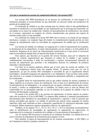 Servicio de Formación II
Sección de Proyectos de Calidad Formativa




¿En qué se asemejan las normas de competencia laboral y las normas ISO?

        Las normas ISO 9000 desembocan en un proceso de certificación, el cual asegura a la
institución portadora el reconocimiento de que desarrolla sus procesos desde una perspectiva de
gestión de la calidad total.
        El certificado de calidad es un claro mensaje para los clientes sobre la alta probabilidad de
encontrar la satisfacción a sus necesidades en una organización que se preocupa por desarrollar sus
actividades en un marco de calidad total. Además, los procedimientos de certificación y las normas
en sí mismas, representan un conjunto de criterios estandarizados que generan una especie de
moneda común cada vez más extendida.
        Un certificado de calidad en la norma ISO 9001 dice lo mismo a un cliente de una empresa
americana o europea o en cualquier lugar del mundo. La estandarización lograda permite un claro
mensaje de entendimiento sobre las actividades de aseguramiento de calidad que la certificación
avala.
        Las normas de calidad, sin embargo, no aseguran por si solas el mejoramiento de la gestión,
la disminución de los desperfectos, el mejor relacionamiento con los clientes y el éxito global de la
institución. Requieren de un marco de relacionamiento institucional en el que prime la convicción
sobre la necesidad de trabajar bien; de hacerlo bien desde el comienzo.
        Este aspecto, que descansa en la gestión del recurso humano, pasa por la adopción de
medidas de carácter organizacional que fomenten la cultura de la calidad y que resulten
verdaderamente convincentes a todos los involucrados y requiere necesariamente desarrollo de
acciones de capacitación que permitan a los trabajadores alcanzar los estándares de producto
esperados y documentados.
        Con base en lo anterior podemos afirmar que el nexo entre las normas de calidad y las
normas de competencia laboral tiene dos grandes frentes. El primero tiene que ver con la
capacitación; ya que las normas ISO contemplan la necesidad de que la organización detecte
necesidades y desarrolle programas de capacitación a sus trabajadores. Estas acciones serán mucho
más efectivas si se orientan al desarrollo de competencias plenamente definidas y compartidas por
los involucrados.
        El segundo factor de relacionamiento está en que ambos sistemas de normas comparten la
lógica implícita en el proceso mismo de certificación. Esta se basa en la identificación de normas,
la participación de los trabajadores, y la evaluación por un agente verificador externo quien conoce
la norma y verifica su cumplimiento por el candidato. En ambos casos se trata de obtener una
conformidad con un desempeño esperado; ya sea en términos de la gestión de calidad o bien en
términos del desempeño competente.
        En cuanto a las normas ISO y las acciones de capacitación -el primer aspecto en común-;
cabe citar el requisito 4.18 de la ISO 9000:" La empresa debe establecer y mantener procedimientos
documentados para identificar las necesidades de capacitación y capacitar a todo el personal que
ejecuta actividades que afectan a la calidad. El personal que ejecuta tareas asignadas de manera
específica, debe estar calificado en base a educación, capacitación y/o experiencia adecuadas según
se requiera. Deben mantenerse registros apropiados relativos a la capacitación".
        También, en los apartes 18.1.1, 18.1.4, 18.2, 18.3.1 y 18.4 se encuentran recomendaciones
sobre la identificación de necesidades de capacitación, la capacitación de supervisores, la
importancia de la evaluación, la medición de la calidad y el reconocimiento al desempeño (1).
        Así, las normas ISO favorecen la creación de un ambiente favorable a la calidad total en el
cual se reconoce la importancia de la formación para asegurar el éxito.
        Pero también, la lógica de funcionamiento de los sistemas normalizados, el ISO 9000 y el
de Competencia Laboral se pueden contrastar en:



                                                                                                  45
 