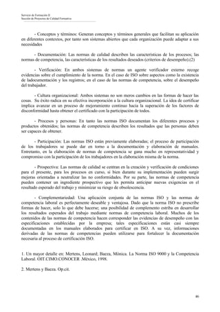 Servicio de Formación II
Sección de Proyectos de Calidad Formativa




        - Conceptos y términos: Generan conceptos y términos generales que facilitan su aplicación
en diferentes contextos, por tanto son sistemas abiertos que cada organización puede adaptar a sus
necesidades

      - Documentación: Las normas de calidad describen las características de los procesos; las
normas de competencia, las características de los resultados deseados (criterios de desempeño).(2)

        - Verificación: En ambos sistemas de normas un agente verificador externo recoge
evidencias sobre el cumplimiento de la norma. En el caso de ISO sobre aspectos como la existencia
de ladocumentación y los registros; en el caso de las normas de competencia, sobre el desempeño
del trabajador.

       - Cultura organizacional: Ambos sistemas no son meros cambios en las formas de hacer las
cosas. Su éxito radica en su efectiva incorporación a la cultura organizacional. La idea de certificar
implica avanzar en un proceso de mejoramiento continuo hacia la superación de los factores de
disconformidad hasta obtener el certificado con la participación de todos.

       - Procesos y personas: En tanto las normas ISO documentan los diferentes procesos y
productos obtenidos; las normas de competencia describen los resultados que las personas deben
ser capaces de obtener.

       - Participación: Las normas ISO están previamente elaboradas; el proceso de participación
de los trabajadores se puede dar en torno a la documentación y elaboración de manuales.
Entretanto, en la elaboración de normas de competencia se gana mucho en representatividad y
compromiso con la participación de los trabajadores en la elaboración misma de la norma.

        - Prospectiva: Las normas de calidad se centran en la creación y verificación de condiciones
para el presente, para los procesos en curso, si bien durante su implementación pueden surgir
mejoras orientadas a neutralizar las no conformidades. Por su parte, las normas de competencia
pueden contener un ingrediente prospectivo que les permita anticipar nuevas exigencias en el
resultado esperado del trabajo y minimizar su riesgo de obsolescencia.

        - Complementariedad: Una aplicación conjunta de las normas ISO y las normas de
competencia laboral es perfectamente deseable y ventajosa. Dado que la norma ISO no prescribe
formas de hacer, solo lo que debe hacerse; una posibilidad de complemento estriba en desarrollar
los resultados esperados del trabajo mediante normas de competencia laboral. Muchos de los
contenidos de las normas de competencia hacen corresponder las evidencias de desempeño con las
especificaciones establecidas por la empresa; tales especificaciones están casi siempre
documentadas en los manuales elaborados para certificar en ISO. A su vez, informaciones
derivadas de las normas de competencias pueden utilizarse para fortalecer la documentación
necesaria al proceso de certificación ISO.


1. Un mayor detalle en: Mertens, Leonard; Baeza, Mónica. La Norma ISO 9000 y la Competencia
Laboral. OIT.CIMO.CONOCER .México, 1998.

2. Mertens y Baeza. Op.cit.




                                                                                                   46
 