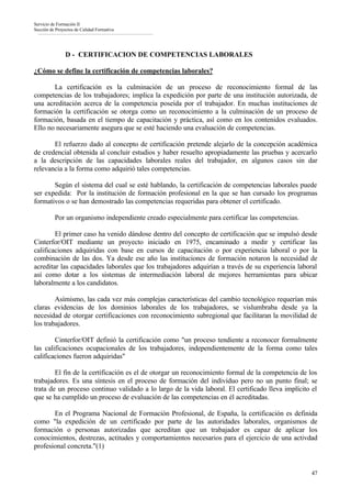 Servicio de Formación II
Sección de Proyectos de Calidad Formativa




                D - CERTIFICACION DE COMPETENCIAS LABORALES

¿Cómo se define la certificación de competencias laborales?

       La certificación es la culminación de un proceso de reconocimiento formal de las
competencias de los trabajadores; implica la expedición por parte de una institución autorizada, de
una acreditación acerca de la competencia poseída por el trabajador. En muchas instituciones de
formación la certificación se otorga como un reconocimiento a la culminación de un proceso de
formación, basada en el tiempo de capacitación y práctica, así como en los contenidos evaluados.
Ello no necesariamente asegura que se esté haciendo una evaluación de competencias.

       El refuerzo dado al concepto de certificación pretende alejarlo de la concepción académica
de credencial obtenida al concluir estudios y haber resuelto apropiadamente las pruebas y acercarlo
a la descripción de las capacidades laborales reales del trabajador, en algunos casos sin dar
relevancia a la forma como adquirió tales competencias.

       Según el sistema del cual se esté hablando, la certificación de competencias laborales puede
ser expedida: Por la institución de formación profesional en la que se han cursado los programas
formativos o se han demostrado las competencias requeridas para obtener el certificado.

          Por un organismo independiente creado especialmente para certificar las competencias.

        El primer caso ha venido dándose dentro del concepto de certificación que se impulsó desde
Cinterfor/OIT mediante un proyecto iniciado en 1975, encaminado a medir y certificar las
calificaciones adquiridas con base en cursos de capacitación o por experiencia laboral o por la
combinación de las dos. Ya desde ese año las instituciones de formación notaron la necesidad de
acreditar las capacidades laborales que los trabajadores adquirían a través de su experiencia laboral
así como dotar a los sistemas de intermediación laboral de mejores herramientas para ubicar
laboralmente a los candidatos.

        Asímismo, las cada vez más complejas características del cambio tecnológico requerían más
claras evidencias de los dominios laborales de los trabajadores, se vislumbraba desde ya la
necesidad de otorgar certificaciones con reconocimiento subregional que facilitaran la movilidad de
los trabajadores.

        Cinterfor/OIT definió la certificación como "un proceso tendiente a reconocer formalmente
las calificaciones ocupacionales de los trabajadores, independientemente de la forma como tales
calificaciones fueron adquiridas"

        El fin de la certificación es el de otorgar un reconocimiento formal de la competencia de los
trabajadores. Es una síntesis en el proceso de formación del individuo pero no un punto final; se
trata de un proceso continuo validado a lo largo de la vida laboral. El certificado lleva implícito el
que se ha cumplido un proceso de evaluación de las competencias en él acreditadas.

       En el Programa Nacional de Formación Profesional, de España, la certificación es definida
como "la expedición de un certificado por parte de las autoridades laborales, organismos de
formación o personas autorizadas que acreditan que un trabajador es capaz de aplicar los
conocimientos, destrezas, actitudes y comportamientos necesarios para el ejercicio de una activdad
profesional concreta."(1)


                                                                                                   47
 