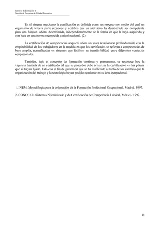 Servicio de Formación II
Sección de Proyectos de Calidad Formativa




       En el sistema mexicano la certificación es definida como un proceso por medio del cual un
organismo de tercera parte reconoce y certifica que un individuo ha demostrado ser competente
para una función laboral determinada, independientemente de la forma en que la haya adquirido y
con base en una norma reconocida a nivel nacional. (2)

       La certificación de competencias adquiere ahora un valor relacionado profundamente con la
empleabilidad de los trabajadores en la medida en que los certificados se refieran a competencias de
base amplia, normalizadas en sistemas que faciliten su transferibilidad entre diferentes contextos
ocupacionales.

       También, bajo el concepto de formación continua y permanente, se reconoce hoy la
vigencia limitada de un certificado tal que su poseedor debe actualizar la certificación en los plazos
que se hayan fijado. Esto con el fin de garantizar que se ha mantenido al tanto de los cambios que la
organización del trabajo y la tecnología hayan podido ocasionar en su área ocupacional.



1. INEM. Metodología para la ordenación de la Formación Profesional Ocupacional. Madrid. 1997.

2. CONOCER. Sistemas Normalizado y de Certificación de Competencia Laboral. México. 1997.




                                                                                                   48
 