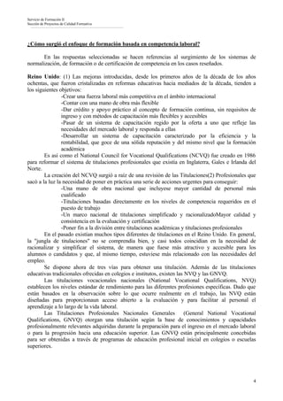 Servicio de Formación II
Sección de Proyectos de Calidad Formativa




¿Cómo surgió el enfoque de formación basada en competencia laboral?

       En las respuestas seleccionadas se hacen referencias al surgimiento de los sistemas de
normalización, de formación o de certificación de competencia en los casos reseñados.

Reino Unido: (1) Las mejoras introducidas, desde los primeros años de la década de los años
ochentas, que fueron cristalizadas en reformas educativas hacia mediados de la década, tienden a
los siguientes objetivos:
                -Crear una fuerza laboral más competitiva en el ámbito internacional
                -Contar con una mano de obra más flexible
                -Dar crédito y apoyo práctico al concepto de formación continua, sin requisitos de
                ingreso y con métodos de capacitación más flexibles y accesibles
                -Pasar de un sistema de capacitación regido por la oferta a uno que refleje las
                necesidades del mercado laboral y responda a ellas
                -Desarrollar un sistema de capacitación caracterizado por la eficiencia y la
                rentabilidad, que goce de una sólida reputación y del mismo nivel que la formación
                académica
        Es así como el National Council for Vocational Qualifications (NCVQ) fue creado en 1986
para reformar el sistema de titulaciones profesionales que existía en Inglaterra, Gales e Irlanda del
Norte.
        La creación del NCVQ surgió a raíz de una revisión de las Titulaciones(2) Profesionales que
sacó a la luz la necesidad de poner en práctica una serie de acciones urgentes para conseguir:
                -Una mano de obra nacional que incluyese mayor cantidad de personal más
                cualificado
                -Titulaciones basadas directamente en los niveles de competencia requeridos en el
                puesto de trabajo
                -Un marco nacional de titulaciones simplificado y racionalizadoMayor calidad y
                consistencia en la evaluación y certificación
                -Poner fin a la división entre titulaciones académicas y titulaciones profesionales
        En el pasado existían muchos tipos diferentes de titulaciones en el Reino Unido. En general,
la "jungla de titulaciones" no se comprendía bien, y casi todos coincidían en la necesidad de
racionalizar y simplificar el sistema, de manera que fuese más atractivo y accesible para los
alumnos o candidatos y que, al mismo tiempo, estuviese más relacionado con las necesidades del
empleo.
        Se dispone ahora de tres vías para obtener una titulación. Además de las titulaciones
educativas tradicionales ofrecidas en colegios e institutos, existen las NVQ y las GNVQ.
        Las titulaciones vocacionales nacionales (National Vocational Qualifications, NVQ)
establecen los niveles estándar de rendimiento para las diferentes profesiones específicas. Dado que
están basados en la observación sobre lo que ocurre realmente en el trabajo, las NVQ están
diseñadas para proporcionaun acceso abierto a la evaluación y para facilitar al personal el
aprendizaje a lo largo de la vida laboral.
        Las Titulaciones Profesionales Nacionales Generales              (General National Vocational
Qualifications, GNVQ) otorgan una titulación según la base de conocimientos y capacidades
profesionalmente relevantes adquiridas durante la preparación para el ingreso en el mercado laboral
o para la progresión hacia una educación superior. Las GNVQ están principalmente concebidas
para ser obtenidas a través de programas de educación profesional inicial en colegios o escuelas
superiores.




                                                                                                   4
 