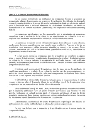 Servicio de Formación II
Sección de Proyectos de Calidad Formativa




¿Qué es la evaluación de competencias laborales?

       En los sistemas normalizados de certificación de competencia laboral, la evaluación de
competencias adquiere la connotación de un proceso de verificación de evidencias de desempeño
contra el estándar definido en la norma. El arreglo institucional facilitado por el sistema nacional
prevé la interacción entre la autoridad máxima de las calificaciones vocacionales, los comités de
normalización de los sectores industriales (lead bodies) y los organismos certificadores (awarding
bodies).

       Los organismos certificadores son los responsables por la acreditación de organismos
evaluadores y por la verificación de la calidad de sus procedimientos de evaluación. A su vez,
requieren estar acreditados ante la autoridad nacional de cualificaciones vocacionales.

        Los centros de evaluación no son estrictamente lugares físicos ubicados en una sola área,
pueden estar dispersos geográficamente para cumplir mejor su objetivo. Pero, con el fin de ser
acreditados como evaluadores deben demostrar idoneidad en cuanto a sus recursos físicos,
personal, instrumentos para realizar las evaluaciones, procedimientos utilizados y mecanismos de
aseguramiento interno de la calidad.

       A su vez, existen normas de competencia para los evaluadores que se refieren a aspectos
como el manejo de instrumentos y procedimientos de evaluación, las pruebas y demás instrumentos
de evaluación de evidencia indirecta, la competencia del verificador interno y del verificador
externo y la competencia para evaluar evidencias históricas. Cualquier evaluador debe demostrar
competencia en estas áreas.

        El sistema prevé un mecanismo de apelaciones para los casos en que los candidatos no
manifiestan acuerdo con el resultado de su evaluación; también para los centros evaluadores no
satisfechos con su proceso de acreditación y aún para los organismos certificadores. Todo ello en
relación con el nivel superior, ante decisiones tomadas.

       El CONOCER de México(1) ha definido la evaluación como el proceso mediante el cual se
recogen evidencias sobre el desempeño laboral de un individuo, con el fin de determinar si es
competente o aún no, para realizar una función laboral determinada.

        En los sistema mexicano y del Reino Unido, la evaluación puede ser realizada directamente
por el organismo certificador o por un centro evaluador especializado que funciona con una
estrecha verificación de calidad ejercida desde el organismo certificador, el que ha debido
acreditarlo previamente. Estos sistemas mantienen un enfoque según el cual se separan claramente
las funciones de impartir formación de las de evaluación y certificación.

        La transparencia y confiabilidad del sistema de certificación se privilegian a fin de dar a los
certificados un alto valor y credibilidad que, en últimas, favorezca a sus poseedores.

      En todo caso la base para la evaluación y la certificación está en la norma técnica de
competencia laboral.


1. CONOCER. Op. cit.



                                                                                                    50
 