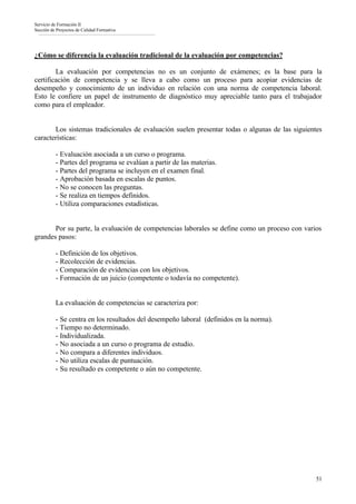 Servicio de Formación II
Sección de Proyectos de Calidad Formativa




¿Cómo se diferencia la evaluación tradicional de la evaluación por competencias?

        La evaluación por competencias no es un conjunto de exámenes; es la base para la
certificación de competencia y se lleva a cabo como un proceso para acopiar evidencias de
desempeño y conocimiento de un individuo en relación con una norma de competencia laboral.
Esto le confiere un papel de instrumento de diagnóstico muy apreciable tanto para el trabajador
como para el empleador.


       Los sistemas tradicionales de evaluación suelen presentar todas o algunas de las siguientes
características:

          - Evaluación asociada a un curso o programa.
          - Partes del programa se evalúan a partir de las materias.
          - Partes del programa se incluyen en el examen final.
          - Aprobación basada en escalas de puntos.
          - No se conocen las preguntas.
          - Se realiza en tiempos definidos.
          - Utiliza comparaciones estadísticas.


       Por su parte, la evaluación de competencias laborales se define como un proceso con varios
grandes pasos:

          - Definición de los objetivos.
          - Recolección de evidencias.
          - Comparación de evidencias con los objetivos.
          - Formación de un juicio (competente o todavía no competente).


          La evaluación de competencias se caracteriza por:

          - Se centra en los resultados del desempeño laboral (definidos en la norma).
          - Tiempo no determinado.
          - Individualizada.
          - No asociada a un curso o programa de estudio.
          - No compara a diferentes individuos.
          - No utiliza escalas de puntuación.
          - Su resultado es competente o aún no competente.




                                                                                                51
 