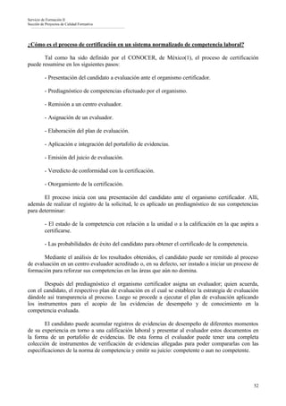 Servicio de Formación II
Sección de Proyectos de Calidad Formativa




¿Cómo es el proceso de certificación en un sistema normalizado de competencia laboral?

       Tal como ha sido definido por el CONOCER, de México(1), el proceso de certificación
puede resumirse en los siguientes pasos:

          - Presentación del candidato a evaluación ante el organismo certificador.

          - Prediagnóstico de competencias efectuado por el organismo.

          - Remisión a un centro evaluador.

          - Asignación de un evaluador.

          - Elaboración del plan de evaluación.

          - Aplicación e integración del portafolio de evidencias.

          - Emisión del juicio de evaluación.

          - Veredicto de conformidad con la certificación.

          - Otorgamiento de la certificación.

       El proceso inicia con una presentación del candidato ante el organismo certificador. Allí,
además de realizar el registro de la solicitud, le es aplicado un prediagnóstico de sus competencias
para determinar:

          - El estado de la competencia con relación a la unidad o a la calificación en la que aspira a
          certificarse.

          - Las probabilidades de éxito del candidato para obtener el certificado de la competencia.

       Mediante el análisis de los resultados obtenidos, el candidato puede ser remitido al proceso
de evaluación en un centro evaluador acreditado o, en su defecto, ser instado a iniciar un proceso de
formación para reforzar sus competencias en las áreas que aún no domina.

       Después del prediagnóstico el organismo certificador asigna un evaluador; quien acuerda,
con el candidato, el respectivo plan de evaluación en el cual se establece la estrategia de evaluación
dándole así transparencia al proceso. Luego se procede a ejecutar el plan de evaluación aplicando
los instrumentos para el acopio de las evidencias de desempeño y de conocimiento en la
competencia evaluada.

        El candidato puede acumular registros de evidencias de desempeño de diferentes momentos
de su experiencia en torno a una calificación laboral y presentar al evaluador estos documentos en
la forma de un portafolio de evidencias. De esta forma el evaluador puede tener una completa
colección de instrumentos de verificación de evidencias allegadas para poder compararlas con las
especificaciones de la norma de competencia y emitir su juicio: competente o aun no competente.




                                                                                                       52
 