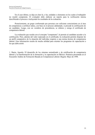 Servicio de Formación II
Sección de Proyectos de Calidad Formativa




       En el caso último, se deja en claro la, o las, unidades o elementos en los cuales el trabajador
no resultó competente. El evaluador debe elaborar un reporte para la verificación interna
describiendo el proceso e incluyendo los resultados de la evaluación.

      Posteriormente, un grupo conformado por personas con suficiente conocimiento en el área
de competencia a certificar indica, con base en el proceso adelantado, si procede la certificación de
un candidato. Luego, con un veredicto de procedencia, se elabora y otorga el certificado de
competencia laboral.

        La evaluación que resulta con el concepto "competente", le permite al candidato acceder a la
certificación. Pero, además del valor expresado en el certificado, la evaluación permite disponer de
un perfil comparativo de la situación del individuo respecto a una norma técnica de competencia
laboral. Esta información resulta de mucha utilidad para orientar los programas de capacitación a
los que deba asistir.



1. Ibarra, Agustín. El desarrollo de los sistemas normalizado y de certificación de competencia
laboral y la transformación de la formación y la capacitación en México. Ponencia presentada en el
Encuentro Andino de Formación Basada en Competencia Laboral. Bogotá. Mayo de 1998.




                                                                                                   53
 