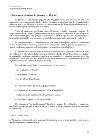 Servicio de Formación II
Sección de Proyectos de Calidad Formativa




¿Cómo se asegura la calidad del sistema de certificación?

       El proceso de certificación requiere total transparencia. Es por ello que se apoya en
mecanismos de aseguramiento de la calidad orientados a garantizar que los procedimientos
aplicados para la certificación se realizan de conformidad con los lineamientos administrativos y
técnico-metodológicos diseñados para este fin (1).

        Tanto el organismo certificador como el centro evaluador mantienen sistemas de
aseguramiento de la calidad. El centro evaluador debe asegurar la existencia de mecanismos de
verificación interna para velar porque la evaluación se efectúe siguiendo los procedimientos y
lineamientos establecidos y de ese modo sus resultados sean imparciales, transparentes y objetivos.

       El centro evaluador (2) debe mantener un verificador interno para constatar la consistencia
de los procedimientos utilizados, asesorar a los evaluadores sobre el proceso de evaluación y
generar condiciones para manejar la información relacionada con las evaluaciones.

        La verificación externa al centro evaluador es realizada por el organismo certificador. Para
ello se basa en la información de la verificación interna y además verifica desde fuera, las prácticas
de evaluación empleadas; suministra asesoría a los evaluadores y mantiene registros sobre las
evaluaciones efectuadas. En esta relación es de suma importancia la retroalimentación que el
organismo certificador suministre al centro evaluador.

          El verificador interno de los centros evaluadores debe constatar:

          - Las prácticas de evaluación.

          - Los planes de evaluación.

          - Los portafolios de evidencias.


          El verificador externo desarrolla su papel mediante:

          - La elaboración de un diagnóstico del Centro de Evaluación

          - Elaborando y ejecutando un plan de verificación externa

          - Elaborando el reporte de "no conformidades"

        De establecerse "no conformidades" durante el proceso de verificación, el organismo
certificador prestará asesoría y apoyo al centro evaluador a fin de detectar y neutralizar las causas
de tal situación.


1. Ibarra, Agustín. Ibid.

2. Aunque nos referimos al centro evaluador, la normativa sobre el tema también permite que se
acrediten evaluadores independientes.



                                                                                                   54
 