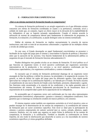 Servicio de Formación II
Sección de Proyectos de Calidad Formativa




                E - FORMACION POR COMPETENCIAS

¿Qué es un sistema nacional de formación basada en competencias?

        Un sistema de formación profesional es un arreglo organizativo en el que diferentes actores
concurren con ofertas de formación coordinadas en cuanto a su pertinencia, contenido, nivel y
calidad; de modo que, en conjunto, logren un efecto mayor en la elevación de la empleabilidad de
los trabajadores al que se lograría actuando separadamente. Cuando el sistema acuerda la
utilización de normas de competencia laboral para fundamentar la elaboración de programas, la
formación, la evaluación y la certificación, se puede distinguir como un sistema normalizado.

        Hablar de sistemas de formación no implica necesariamente la creación de nuevas
instituciones; ante todo se trata de un mecanismo cohesionador y regulador de las múltiples ofertas
y niveles de calidad que existen.

        En este caso, el Estado desempeña un papel fundamental convirtiéndose en promotor y
facilitador de las reglas del juego para el sistema y reservándose la fijación de políticas y directrices
antes que la ejecución de las acciones. Una función fundamental de la administración pública es
asegurarse de que el mercado de formación funcione adecuadamente.(1)

        Pueden distinguirse tres grandes niveles en un sistema de formación. El nivel político en el
que funciona un organismo rector; el nivel ejecutivo conformado por organismos sectoriales
representativos de la producción y los servicios y, un nivel operativo conformado por las
instituciones capacitadoras y los organismos certificadores y centros evaluadores.

       Es necesario que el sistema de formación profesional disponga de un organismo rector
encargado de fijar las políticas y definir los alcances, las prioridades y la asignación de recursos. En
general, se trata de definir las reglas del juego para los diferentes agentes. Esta cúpula puede
aprovechar las ventajas de la conformación tripartita y ser liderada por el Estado. De hecho encarna
el cumplimiento de una nueva función de Estado como facilitador, promotor, dinamizador y agente.
Sus funciones están encaminadas a la creación de las condiciones y las reglas generales para el
funcionamiento del sistema. El interés fundamental prevaleciente ha de encaminarse hacia el
mejoramiento de la competitividad a partir de la capacitación de los trabajadores.

       Es aconsejable que el organismo rector esté conformado por los más altos representantes
gubernamentales (ministerios), empresariales (gremios o cámaras) y trabajadores (sindicatos). Esto
garantiza que se mantenga su orientación creadora de marcos políticos y de consenso.

         El sistema requiere contar también con organismos sectoriales en el nivel ejecutivo; estos se
pueden encargar de la determinación de las normas de competencia y la coordinación del sistema
de formación para un sector económico específico. Este nivel es ideal para la participación de
cámaras o gremios empresariales de carácter sectorial (por ej. cueros, calzado, plásticos, papel,
comercio, hotelería, etc.) de modo que organiza en mejor forma la definición de las normas de
competencia, la formación y la certificación. También es deseable su conformación en forma
tripartita; de este modo la interlocución que desarrolla se acerca ya a las necesidades de sectores
económicos específicos y/o áreas geográficas definidas




                                                                                                      55
 