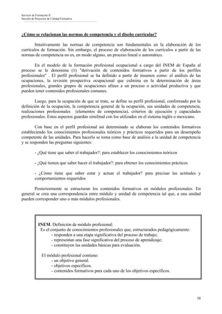 Servicio de Formación II
Sección de Proyectos de Calidad Formativa




¿Cómo se relacionan las normas de competencia y el diseño curricular?

        Intuitivamente las normas de competencia son fundamentales en la elaboración de los
currículos de formación. Sin embargo, el proceso de elaboración de los currículos a partir de las
normas de competencia no es, en modo alguno, un proceso lineal o automático.

       En el modelo de la formación profesional ocupacional a cargo del INEM de España al
proceso se le denomina (1) "derivación de contenidos formativos a partir de los perfiles
profesionales" . El perfil profesional se ha definido a partir de insumos como: el análisis de las
ocupaciones, la revisión prospectiva ocupacional que culmina en la determinación de áreas
profesionales, grandes grupos de ocupaciones afines a un proceso o actividad productiva y que
pueden tener contenidos profesionales comunes.

        Luego, para la ocupación de que se trate, se define su perfil profesional, conformado por la
definición de la ocupación, la competencia general de la ocupación, sus unidades de competencia,
realizaciones profesionales (elementos de competencia), criterios de ejecución y capacidades
profesionales. Estos aspectos guardan similitud con los utilizados en el sistema inglés o mexicano.

        Con base en el perfil profesional así determinado se elaboran los contenidos formativos
estableciendo los conocimientos profesionales teóricos y prácticos requeridos para un desempeño
competente de las unidades. Para hacerlo se toma como base de análisis a la unidad de competencia
y se responden las preguntas siguientes:

          - ¿Qué tiene que saber el trabajador?: para establecer los conocimientos teóricos

          - ¿Qué tienen que saber hacer el trabajador?: para obtener los conocimientos prácticos

          - ¿Cómo tiene que saber estar y actuar el trabajador? para precisar las actitudes y
          comportamientos requeridos

       Posteriormente se estructuran los contenidos formativos en módulos profesionales. En
general se crea una correspondencia entre módulo y unidad de competencia tal que, a una unidad
pueden corresponder uno o más módulos profesionales.




             INEM. Definición de módulo profesional:
              Es el conjunto de conocimientos profesionales que, estructurados pedagógicamente:
                     - responden a una etapa significativa del proceso de trabajo;
                     - representan una fase significativa del proceso de aprendizaje;
                     - constituyen las unidades básicas para evaluación.

                El módulo profesional contiene:
                    - un objetivo general.
                    - objetivos específicos.
                    - contenidos formativos para cada uno de los objetivos específicos.




                                                                                                   58
 