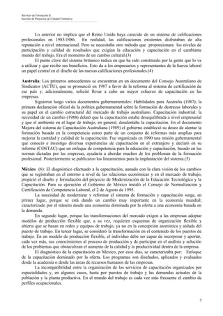Servicio de Formación II
Sección de Proyectos de Calidad Formativa




        Lo anterior no implica que el Reino Unido haya carecido de un sistema de calificaciones
profesionales en 1985/1986. En realidad, las calificaciones existentes disfrutaban de alta
reputación a nivel internacional. Pero se necesitaba otro método que proporcionara los niveles de
participación y calidad de resultados que exigían la educación y capacitación en el cambiante
mundo del trabajo. Era el momento de un cambio cultural.(3)
        El punto clave del sistema británico radica en que ha sido constituido por la gente que lo va
a utilizar y que recibe sus beneficios. Esto da a los empresarios y representantes de la fuerza laboral
un papel central en el diseño de las nuevas calificaciones profesionales.(4)

Australia: Los primeros antecedentes se encuentran en un documento del Consejo Australiano de
Sindicatos (ACTU), que se pronunció en 1987 a favor de la reforma al sistema de certificación de
ese país y, adicionalmente, solicitó llevar a cabo un mayor esfuerzo de capacitación en las
empresas.
       Siguieron luego varios documentos gubernamentales: Habilidades para Australia (1987); la
primera declaración oficial de la política gubernamental sobre la formación de destrezas laborales y
su papel en el cambio estructural del mercado de trabajo australiano. Capacitación industrial: la
necesidad de un cambio (1988) delató que la capacitación estaba desequilibrada a nivel empresarial
y que el ambiente en el lugar de trabajo, en general, desalentaba la capacitación. En el documento
Mejora del sistema de Capacitación Australiana (1989) el gobierno estableció su deseo de alentar la
formación basada en la competencia como parte de un conjunto de reformas más amplias para
mejorar la cantidad y calidad de la capacitación. Fue organizada en 1990 una misión gubernamental
que conoció e investigo diversas experiencias de capacitación en el extranjero y declaró en su
informe (COSTAC) que un enfoque de competencia para la educación y capacitación, basado en las
normas dictadas por las empresas, ayudaría a abordar muchos de los problemas de la formación
profesional. Posteriormente se publicaron los lineamientos para la implantación del sistema.(5)

México (6): El diagnóstico efectuado a la capacitación, aunado con la clara visión de los cambios
que se registraban en el entorno a nivel de las relaciones económicas y en el mercado de trabajo,
propició el diseño y formulación del proyecto de Modernización de la Educación Tecnológica y la
Capacitación. Para su ejecución el Gobierno de México instaló el Consejo de Normalización y
Certificación de Competencia Laboral, el 2 de Agosto de 1995.
        La necesidad de modernizar y reformar el sistema de formación y capacitación surge, en
primer lugar, porque se está dando un cambio muy importante en la economía mundial;
caracterizado por el tránsito desde una economía dominada por la oferta a una economía basada en
la demanda.
        En segundo lugar, porque las transformaciones del mercado exigen a las empresas adoptar
modelos de producción flexible que, a su vez, requieren esquemas de organización flexible y
abierta que se basan en redes y equipos de trabajo, ya no en la concepción atomística y aislada del
puesto de trabajo. En tercer lugar, se consideró la transformación en el contenido de los puestos de
trabajo. En un modelo de producción flexible, el individuo debe ser capaz de incorporar y aportar,
cada vez más, sus conocimientos al proceso de producción y de participar en el análisis y solución
de los problemas que obstaculizan el aumento de la calidad y la productividad dentro de la empresa.
        El diagnóstico de la capacitación en México, por esos días, se caracterizaba por: Enfoque
de la capacitación dominado por la oferta. Los programas son diseñados, aplicados y evaluados
desde la academia o desde las áreas de recursos humanos de las empresas.
        La incompatibilidad entre la organización de los servicios de capacitación organizados por
especialidades y, en algunos casos, hasta por puestos de trabajo y las demandas actuales de la
población y la planta productiva. En el mundo del trabajo es cada vez más frecuente el cambio de
perfiles ocupacionales.


                                                                                                     5
 