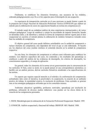 Servicio de Formación II
Sección de Proyectos de Calidad Formativa




       Finalmente, se establecen los itinerarios formativos, una secuencia de los módulos,
ordenada pedagógicamente cuyo fin es el de capacitar para el desempeño de una ocupación.

       La experiencia de transposición curricular en el caso mexicano se puede ilustrar a partir de
la propuesta del Colegio Nacional de Educación Profesional Técnica (CONALEP) que elaboró un
método para la elaboración de cursos de capacitación basados en normas de competencias.(2)

        El método surgió de un cuidadoso análisis de otras experiencias internacionales y de varios
enfoques pedagógicos. Luego de establecer y cotejar las necesidades de impartir formación, basada
en demandas reales, y de identificar y analizar la norma de competencia laboral vigente para el área
ocupacional en cuestión; el método plantea la elaboración de módulos formativos tomando como
base las unidades de competencia.

        El objetivo general del curso puede definirse asimilándolo con la unidad de competencia o
incluso elemento de competencia; esto dependerá del nivel al que se esté elaborando. Al hacerlo
así, los objetivos del curso resultan similares al contenido descrito en la unidad de competencia
respectiva.

        En esta línea, los elementos de competencia se utilizan como referentes para establecer los
módulos. Los objetivos específicos del curso, los contenidos y los resultados del aprendizaje se
establecen a partir del análisis de las evidencias de desempeño, los criterios de desempeño, los
conocimientos requeridos y el campo de aplicación.

        En general, todos los elementos de la norma sirven generosamente para la estructuración de
los currículos. Si bien, como se anotó, no se puede pensar en una correspondencia automática; es
factible con un análisis juicioso, derivar currículos formativos atendiendo a las especificaciones de
las normas.

        Un aspecto que requiere especial atención es el referido a la conformación de competencias
actitudinales tales como al iniciativa, la proclividad a la cooperación, la creación de un ambiente
positivo de trabajo, la mentalidad creativa, la resolución de problemas. Estas actitudes se generan
más en las estrategias pedagógicas utilizadas que en los contenidos mismos.

       Ambientes educativos agradables, profesores motivados, aprendizaje por resolución de
problemas, utilización de diversos medios didácticos: esas pueden ser las claves detrás de la
creación de las competencias personales.



1. INEM. Metodología para la ordenación de la Formación Profesional Ocupacional. Madrid. 1995

2. CONOCER. Análisis ocupacional y funcional del trabajo. IBERFOP. OEI. Madrid. 1998.




                                                                                                  59
 