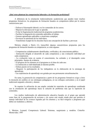Servicio de Formación II
Sección de Proyectos de Calidad Formativa




¿Qué retos plantean las competencias laborales a la formación profesional?

       A diferencia de la orientación tradicionalmente academicista que pueden tener muchos
programas formativos; los programas de formación basados en competencia deben por lo menos
caracterizarse por:

          - Enfocar el desempeño laboral y no los contenidos de los cursos.
          - Mejorar la relevancia de lo que se aprende.
          - Evitar la fragmentación tradicional de programas academicistas.
          - Facilitar la integración de contenidos aplicables al trabajo.
          - Generar aprendizajes aplicables a situaciones complejas.
          - Favorecer la autonomía de los individuos.
          - Transformar el papel de los docentes hacia una concepción de facilitar y provocar.

      Mertens citando a Harris (1), transcribió algunas características propuestas para los
programas de formación basados en competencia; se citan algunas:

          - Competencias cuidadosamente identificadas, verificadas y de conocimiento público.
          - Instrucción dirigida al desarrollo de cada competencia y una evaluación individual por
          cada competencia.
          - La evaluación toma en cuenta el conocimiento, las actitudes y el desempeño como
          principales fuentes de evidencia.
          - El progreso de los alumnos en el programa es al ritmo de cada uno.
          - La instrucción es individualizada al máximo posible.
          - Enfasis puesto en los resultados.
          - Requiere la participación de los trabajadores en la elaboración de la estrategia de
          aprendizaje.
          - Las experiencias de aprendizaje son guiadas por una permanente retroalimentación.

        En suma, la generación de competencias a partir de los programas formativos exige a éstos
la iniciación de cambios en sus estrategias pedagógicas, en sus enfoques curriculares y en el papel
tradicional asignado a docente y alumno.

       Se requiere la utilización de una amplia variedad de materiales de aprendizaje combinada
con la orientación del aprendizaje hacia la solución de problemas más que la repetición de
contenidos.

       Los medios tradicionales de administración educativa basados en el grupo que aprende
como base de la programación de acciones y de cursos está siendo retada para que permita el
manejo individual de los avances logrados por los alumnos y su fácil reingreso a programas que
deben ser modulares y abiertos.



1. Mertens, Leonard. Competencia Laboral: Sistemas, surgimiento y modelos. Cinterfor.
Montevideo. 1997




                                                                                                 60
 