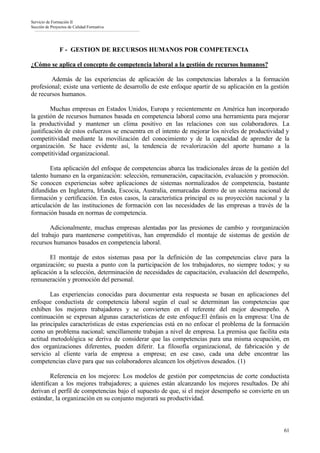 Servicio de Formación II
Sección de Proyectos de Calidad Formativa




                F - GESTION DE RECURSOS HUMANOS POR COMPETENCIA

¿Cómo se aplica el concepto de competencia laboral a la gestión de recursos humanos?

        Además de las experiencias de aplicación de las competencias laborales a la formación
profesional; existe una vertiente de desarrollo de este enfoque apartir de su aplicación en la gestión
de recursos humanos.

        Muchas empresas en Estados Unidos, Europa y recientemente en América han incorporado
la gestión de recursos humanos basada en competencia laboral como una herramienta para mejorar
la productividad y mantener un clima positivo en las relaciones con sus colaboradores. La
justificación de estos esfuerzos se encuentra en el intento de mejorar los niveles de productividad y
competitividad mediante la movilización del conocimiento y de la capacidad de aprender de la
organización. Se hace evidente así, la tendencia de revalorización del aporte humano a la
competitividad organizacional.

        Esta aplicación del enfoque de competencias abarca las tradicionales áreas de la gestión del
talento humano en la organización: selección, remuneración, capacitación, evaluación y promoción.
Se conocen experiencias sobre aplicaciones de sistemas normalizados de competencia, bastante
difundidas en Inglaterra, Irlanda, Escocia, Australia, enmarcadas dentro de un sistema nacional de
formación y certificación. En estos casos, la característica principal es su proyección nacional y la
articulación de las instituciones de formación con las necesidades de las empresas a través de la
formación basada en normas de competencia.

        Adicionalmente, muchas empresas alentadas por las presiones de cambio y reorganización
del trabajo para mantenerse competitivas, han emprendido el montaje de sistemas de gestión de
recursos humanos basados en competencia laboral.

        El montaje de estos sistemas pasa por la definición de las competencias clave para la
organización; su puesta a punto con la participación de los trabajadores, no siempre todos; y su
aplicación a la selección, determinación de necesidades de capacitación, evaluación del desempeño,
remuneración y promoción del personal.

        Las experiencias conocidas para documentar esta respuesta se basan en aplicaciones del
enfoque conductista de competencia laboral según el cual se determinan las competencias que
exhiben los mejores trabajadores y se convierten en el referente del mejor desempeño. A
continuación se expresan algunas características de este enfoque:El énfasis en la empresa: Una de
las principales características de estas experiencias está en no enfocar el problema de la formación
como un problema nacional; sencillamente trabajan a nivel de empresa. La premisa que facilita esta
actitud metodológica se deriva de considerar que las competencias para una misma ocupación, en
dos organizaciones diferentes, pueden diferir. La filosofía organizacional, de fabricación y de
servicio al cliente varía de empresa a empresa; en ese caso, cada una debe encontrar las
competencias clave para que sus colaboradores alcancen los objetivos deseados. (1)

        Referencia en los mejores: Los modelos de gestión por competencias de corte conductista
identifican a los mejores trabajadores; a quienes están alcanzando los mejores resultados. De ahí
derivan el perfil de competencias bajo el supuesto de que, si el mejor desempeño se convierte en un
estándar, la organización en su conjunto mejorará su productividad.



                                                                                                   61
 