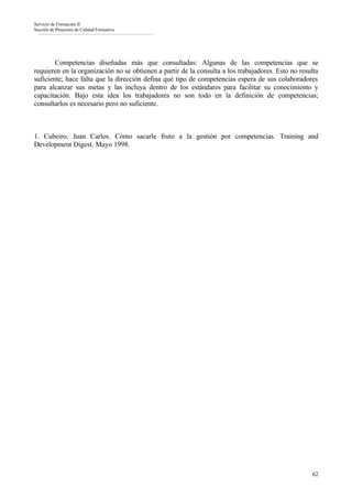 Servicio de Formación II
Sección de Proyectos de Calidad Formativa




        Competencias diseñadas más que consultadas: Algunas de las competencias que se
requieren en la organización no se obtienen a partir de la consulta a los trabajadores. Esto no resulta
suficiente; hace falta que la dirección defina qué tipo de competencias espera de sus colaboradores
para alcanzar sus metas y las incluya dentro de los estándares para facilitar su conocimiento y
capacitación. Bajo esta idea los trabajadores no son todo en la definición de competencias;
consultarlos es necesario pero no suficiente.



1. Cubeiro, Juan Carlos. Cómo sacarle fruto a la gestión por competencias. Training and
Development Digest. Mayo 1998.




                                                                                                    62
 