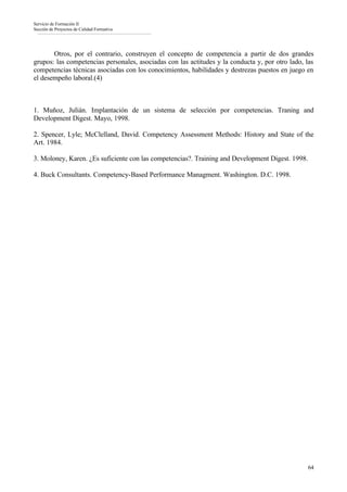 Servicio de Formación II
Sección de Proyectos de Calidad Formativa




       Otros, por el contrario, construyen el concepto de competencia a partir de dos grandes
grupos: las competencias personales, asociadas con las actitudes y la conducta y, por otro lado, las
competencias técnicas asociadas con los conocimientos, habilidades y destrezas puestos en juego en
el desempeño laboral.(4)



1. Muñoz, Julián. Implantación de un sistema de selección por competencias. Traning and
Development Digest. Mayo, 1998.

2. Spencer, Lyle; McClelland, David. Competency Assessment Methods: History and State of the
Art. 1984.

3. Moloney, Karen. ¿Es suficiente con las competencias?. Training and Development Digest. 1998.

4. Buck Consultants. Competency-Based Performance Managment. Washington. D.C. 1998.




                                                                                                  64
 