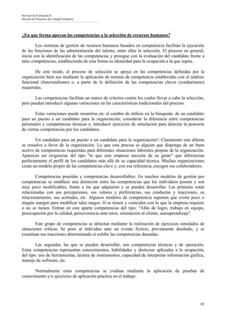 Servicio de Formación II
Sección de Proyectos de Calidad Formativa




¿En que forma apoyan las competencias a la selección de recursos humanos?

        Los sistemas de gestión de recursos humanos basados en competencia facilitan la ejecución
de las funciones de las administración del talento, entre ellas la selección. El proceso en general,
inicia con la identificación de las competencias y prosigue con la evaluación del candidato frente a
tales competencias, estableciendo de esta forma su idoneidad para la ocupación a la que aspira.

       De este modo, el proceso de selección se apoya en las competencias definidas por la
organización bien sea mediante la aplicación de normas de competencia establecidas con el análisis
funcional (funcionalismo) o, a partir de la definición de las competencias claves (conductismo)
requeridas.

       Las competencias facilitan un marco de criterios contra los cuales llevar a cabo la selección,
pero pueden introducir algunas variaciones en las características tradicionales del proceso.

        Estas variaciones puede resumirse en: el cambio de énfasis en la búsqueda: de un candidato
para un puesto a un candidato para la organización; considerar la diferencia entre competencias
personales y competencias técnicas e, introducir ejercicios de simulación para detectar la posesión
de ciertas competencias por los candidatos.

        Un candidato para un puesto o un candidato para la organización?: Claramente este dilema
se resuelve a favor de la organización. Lo que esta precisa es alguien que disponga de un buen
acervo de competencias requeridas para diferentes situaciones laborales propias de la organización.
Aparecen así exigencias del tipo "lo que esta empresa necesita de su gente" que diferencian
perfectamente el perfil de los candidatos más allá de su capacidad técnica. Muchas organizaciones
crean un modelo propio de las competencias clave y, con esa referencia, escogen sus colaboradores.

        Competencias poseídas y competencias desarrollables: En muchos modelos de gestión por
competencias se establece una distinción entre las competencias que los individuos poseen y son
muy poco modificables, frente a las que adquieren y se pueden desarrollar. Las primeras están
relacionadas con sus percepciones, sus valores y preferencias, sus conductas y reacciones, su
relacionamiento, sus actitudes, etc. Algunos modelos de competencia suponen que existe poco o
ningún margen para modificar tales rasgos. O se tienen y coinciden con lo que la empresa requiere
o no se tienen. Entran en este aparte competencias del tipo: "Afán de logro, trabajo en equipo,
preocupación por la calidad, perseverancia ante retos, orientación al cliente, autoaprendizaje".

        Este grupo de competencias se detectan mediante la realización de ejercicios simulados de
situaciones críticas. Se pone al individuo ante un evento ficticio, previamente diseñado, y se
examinan sus reacciones determinando si exhibe las competencias deseadas.

        Las segundas, las que se pueden desarrollar, son competencias técnicas y de operación.
Estas competencias representan conocimientos, habilidades y destrezas aplicadas a la ocupación;
del tipo: uso de herramientas, lectura de instrumentos, capacidad de interpretar información gráfica,
manejo de software, etc.

      Normalmente estas competencias se evalúan mediante la aplicación de pruebas de
conocimiento y/o ejercicios de aplicación práctica en el trabajo.




                                                                                                   65
 
