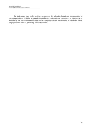 Servicio de Formación II
Sección de Proyectos de Calidad Formativa




        En todo caso, para poder realizar un proceso de selección basado en competencias la
empresa debe hacer explícito un modelo de gestión por competencias, vinculado a la voluntad de la
dirección y con una clara especificación de las competencias que, en ese caso, se convierten en un
lenguaje común entre la gerencia y los colaboradores.




                                                                                                66
 