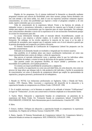 Servicio de Formación II
Sección de Proyectos de Calidad Formativa




        Rigidez de los programas. En el sistema tradicional la formación se desarrolla mediante
programas extensos que carecen de flexibilidad, entre otras razones, porque fueron diseñados con
una sola entrada y una única salida. Así, dado el caso de requerirse actualizar solamente algunos
conocimientos, no existe otra posibilidad que ingresar a tomar el programa completo y de este
modo, repetir contenidos que ya se conocen.
        Falta de conocimiento de la experiencia laboral. Frente a las barreras de entrada, el
trabajador recurre a mecanismos informales o aprovecha los espacios que le brinda el centro de
trabajo para adquirir los conocimientos que los capaciten para un mejor desempeño. Sin embargo,
estos conocimientos obtenidos a través de la experiencia no le son reconocidos formalmente porque
no existen los mecanismos para ello.
        La escasa información limitada sobre el mercado laboral. Invariablemente, cuando un
individuo llega a una empresa a solicitar empleo, no le piden los diplomas que acrediten su
formación. Sin embargo, en los niveles operativos la mayoría de las veces si se les pide el
certificado de secundaria, para asegurar que el aspirante cuente con el nivel educativo general que
le permita desempeñar una ocupación con relativa eficiencia.
        El Sistema Normalizado de Certificación de Competencia Laboral fue propuesto con las
siguientes características:
        Enfocado en la demanda; basado en resultados e integrado por los mismos usuarios.
        Que posibilite en el mediano plazo una mayor coordinación institucional, así como una
mayor permeabilidad entre centros de trabajo y oferta de capacitación.
        Que provea al mercado información veraz y oportuna sobre lo que los individuos saben
hacer en el ámbito de trabajo y oriente la toma de decisiones de los agentes económicos.
        Que permita contar con programas flexibles, de mayor calidad y pertinentes con las
necesidades de la población y de la planta productiva.
        Un sistema con mayor posibilidad de actualización y adaptación.
        Que conciba a la capacitación no como una actividad finita, de corta duración, sino como un
proceso de largo plazo que abarque toda la vida productiva del individuo y facilite la acumulación
de conocimientos, así como el desarrollo de competencia laboral que amplíe las oportunidades de
superación y progreso personal y profesional de los trabajadores.


1. Basado en: NCVQ. Las titulaciones profesionales en Inglaterra, Gales e Irlanda del Norte.
Londres. 1995. Hanson, Mike. Lecciones y experiencias del desarrollo de la educación y la
capacitación basadas en competencias en el Reino Unido. CONALEP. 1996

2. En el modelo mexicano y en la literatura en español se ha utilizado el término "Calificaciones"
en lugar de "Titulaciones", en este caso conservamos el término empleado en el documento fuente.

3. Taylor, Marie. Educación y capacitación basadas en competencias: un panorama de la
experiencia del Reino Unido. En: Formación basada en competencia laboral. Cinterfor/OIT,
POLFORM/OIT, CONOCER. Serie Herramientas para la transformación. Cinterfor/OIT. 1998.

4. Idem.

5. Gonczi, Andrew. Enfoques de educación y capacitación basada en competencia: la experiencia
Australiana. En: Papeles de la Oficina Técnica. Cinterfor/OIT. 1998.

6. Ibarra, Agustín. El Sistema Normalizado de Competencia Laboral. En: Competencia laboral y
educación basada en normas de competencia. SEP, CONOCER, CONALEP. 1996.


                                                                                                 6
 