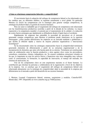 Servicio de Formación II
Sección de Proyectos de Calidad Formativa




¿Cómo se relacionan competencias laborales y competitividad?

        El movimiento hacia la adopción del enfoque de competencia laboral se ha relacionado con
los cambios que, en diferentes ámbitos, se registran actualmente a nivel global. En particular
Mertens (1) asoció las competencias con la estrategia para generar ventajas competitivas, la
estrategia de productividad y la gestión de recursos humanos.
        Para ese autor es indudable que el surgimiento del enfoque de competencia está relacionado
con las transformaciones productivas ocurridas a partir de la década de los ochentas. La mayor
exposición a la competencia mundial y la presión por el mejoramiento de la calidad y la reducción
de costos fueron estrategias que rápidamente se difundieron desde el Japón hacia el occidente.
        Rápidamente las empresas han entendido la necesidad de prevalecer en el mercado
generando ventajas competitivas; para Mertens el problema puede sintetizarse en la siguiente
interrogante: ¿cómo pueden diferenciarse las empresas en un mercado tendiente a globalizarse y
que facilita la difusión rápida y masiva de mejores prácticas organizativas e innovaciones
tecnológicas?
        Se ha documentado cómo las estrategias empresariales hacia la competitividad terminaron
generando elementos de diferenciación a partir de su estructura organizacional y de la
incorporación de elementos que antes sólo hacían parte de su entorno. Terminaron así construyendo
redes de colaboración entre la función productiva y otros agentes clave como los proveedores,
consultores, contratistas, clientes, trabajadores, etc. Se crearon verdaderas estructuras virtuales en
las que, lo importante no eran los activos físicos y financieros sino otros intangibles muy valiosos
como el conocimiento, la formación, la capacidad de innovación, el manejo del mercado, los
sistemas de motivación, etc.
        Uno de los componentes clave en esta arquitectura naciente es el factor humano. La
contribución que efectúan las personas y colaboradores de la organización a favor de los objetivos
de la empresa. Así, se concluye que el surgimiento del enfoque de competencia laboral está
relacionado plenamente con la estrategia de competitividad, dada la necesidad de la empresa por
diferenciarse en el mercado a partir del desarrollo de sus recursos humanos.


1. Mertens, Leonard. Competencia laboral: sistemas, surgimiento y modelos. Cinterfor/OIT.
Montevideo. 1997. Disponible en www.cinterfor.org.uy/ Publicaciones.




                                                                                                    7
 