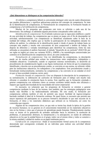 Servicio de Formación II
Sección de Proyectos de Calidad Formativa




¿Qué dimensiones se distinguen en las competencias laborales?

        Al referirse a competencia laboral es conveniente distinguir entre una de cuatro dimensiones
que pueden diferenciarse y significar aplicaciones prácticas del concepto de competencia. Se trata
de la Identificación de competencias, la Normalización de competencias, la Formación basada en
competencias y la Certificación de competencias.
        Muchas de las preguntas que componen este texto se referirán a cada una de las
dimensiones. Sin embargo, se adelantan algunas precisiones conceptuales sobre cada una.
        Identificación de competencias: Es el método o proceso que se sigue para establecer, a partir
de una actividad de trabajo, las competencias que se ponen en juego con el fin de desempeñar tal
actividad, satisfactoriamente. Las competencias se identifican usualmente sobre la base de la
realidad del trabajo, ello implica que se facilite la participación de los trabajadores durante los
talleres de análisis. La cobertura de la identificación puede ir desde el puesto de trabajo hasta un
concepto más amplio y mucho más conveniente de área ocupacional o ámbito de trabajo. Se
dispone de diferentes y variadas metodologías para identificar las competencias. Entre las más
utilizadas se encuentran el análisis funcional, el método "desarrollo de un currículo" (DACUM, por
sus siglas en inglés) así como sus variantes SCID y AMOD y las metodologías caracterizadas por
centrarse en la identificación de competencias claves, de corte conductista.
        Normalización de competencias: Una vez identificadas las competencias, su descripción
puede ser de mucha utilidad para aclarar las transacciones entre empleadores, trabajadores y
entidades educativas. Usualmente, cuando se organizan sistemas normalizados, se desarrolla un
procedimiento de estandarización ligado a una figura institucional, de forma tal que la competencia
identificada y descrita con un procedimiento común, se convierta en una norma, un referente válido
para las instituciones educativas, los trabajadores y los empleadores. Este procedimiento creado y
formalizado institucionalmente, normaliza las competencias y las convierte en un estándar al nivel
en que se haya acordado (empresa, sector, país)
        Formación basada en competencias: Una vez dispuesta la descripción de la competencia y
su normalización; la elaboración de currículos de formación para el trabajo será mucho más
eficiente si considera la orientación hacia la norma. Esto significa que la formación orientada a
generar competencias con referentes claros en normas existentes tendrá mucha más eficiencia e
impacto que aquella desvinculada de las necesidades del sector empresarial.
        Es necesario, no solamente que los programas de formación se orienten a generar
competencias mediante la base de las normas, sino también, que las estrategias pedagógicas sean
mucho más flexibles a las tradicionalmente utilizadas. De este modo, la formación por
competencias enfrenta también el reto de permitir una mayor facilidad de ingreso-reingreso
haciendo realidad el ideal de la formación continua. De igual forma, es necesario que permita una
mayor injerencia del participante en su proceso formativo decidiendo lo que más necesita de la
formación, el ritmo y los materiales didácticos que utilizará en su formación, así como los
contenidos que requiere.
        Algunas de las competencias clave, en que más se insiste hoy desde la óptica de la gestión
de recursos humanos; no se generan en el conocimiento transmitido en los materiales educativos
sino en las formas y retos que el proceso de aprendizaje pueda fomentar. Paradojicamente muchas
veces se insiste en la generación de actitudes enfocadas hacia la iniciativa, la resolución de
problemas, el pensamiento abstracto, la interpretación y la anticipación; en medio de ambientes
educativos en los que la unidad básica es el grupo, todos van al mismo ritmo y todos se someten a
la misma cantidad y calidad de medios en un papel totalmente pasivo.
        Certificación de competencias: Alude al reconocimiento formal acerca de la competencia
demostrada (por consiguiente evaluada) de un individuo para realizar una actividad laboral
normalizada.


                                                                                                   8
 