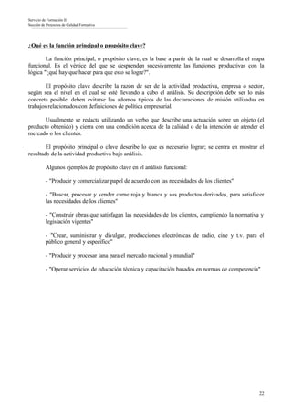 Servicio de Formación II
Sección de Proyectos de Calidad Formativa




¿Qué es la función principal o propósito clave?

        La función principal, o propósito clave, es la base a partir de la cual se desarrolla el mapa
funcional. Es el vértice del que se desprenden sucesivamente las funciones productivas con la
lógica "¿qué hay que hacer para que esto se logre?".

        El propósito clave describe la razón de ser de la actividad productiva, empresa o sector,
según sea el nivel en el cual se esté llevando a cabo el análisis. Su descripción debe ser lo más
concreta posible, deben evitarse los adornos típicos de las declaraciones de misión utilizadas en
trabajos relacionados con definiciones de política empresarial.

       Usualmente se redacta utilizando un verbo que describe una actuación sobre un objeto (el
producto obtenido) y cierra con una condición acerca de la calidad o de la intención de atender el
mercado o los clientes.

        El propósito principal o clave describe lo que es necesario lograr; se centra en mostrar el
resultado de la actividad productiva bajo análisis.

          Algunos ejemplos de propósito clave en el análisis funcional:

          - "Producir y comercializar papel de acuerdo con las necesidades de los clientes"

          - "Buscar, procesar y vender carne roja y blanca y sus productos derivados, para satisfacer
          las necesidades de los clientes"

          - "Construir obras que satisfagan las necesidades de los clientes, cumpliendo la normativa y
          legislación vigentes"

          - "Crear, suministrar y divulgar, producciones electrónicas de radio, cine y t.v. para el
          público general y específico"

          - "Producir y procesar lana para el mercado nacional y mundial"

          - "Operar servicios de educación técnica y capacitación basados en normas de competencia"




                                                                                                    22
 