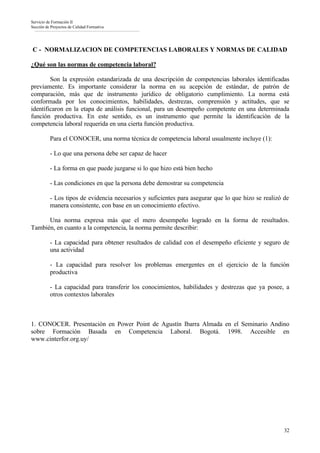 Servicio de Formación II
Sección de Proyectos de Calidad Formativa




C - NORMALIZACION DE COMPETENCIAS LABORALES Y NORMAS DE CALIDAD

¿Qué son las normas de competencia laboral?

        Son la expresión estandarizada de una descripción de competencias laborales identificadas
previamente. Es importante considerar la norma en su acepción de estándar, de patrón de
comparación, más que de instrumento jurídico de obligatorio cumplimiento. La norma está
conformada por los conocimientos, habilidades, destrezas, comprensión y actitudes, que se
identificaron en la etapa de análisis funcional, para un desempeño competente en una determinada
función productiva. En este sentido, es un instrumento que permite la identificación de la
competencia laboral requerida en una cierta función productiva.

          Para el CONOCER, una norma técnica de competencia laboral usualmente incluye (1):

          - Lo que una persona debe ser capaz de hacer

          - La forma en que puede juzgarse si lo que hizo está bien hecho

          - Las condiciones en que la persona debe demostrar su competencia

          - Los tipos de evidencia necesarios y suficientes para asegurar que lo que hizo se realizó de
          manera consistente, con base en un conocimiento efectivo.

      Una norma expresa más que el mero desempeño logrado en la forma de resultados.
También, en cuanto a la competencia, la norma permite describir:

          - La capacidad para obtener resultados de calidad con el desempeño eficiente y seguro de
          una actividad

          - La capacidad para resolver los problemas emergentes en el ejercicio de la función
          productiva

          - La capacidad para transferir los conocimientos, habilidades y destrezas que ya posee, a
          otros contextos laborales



1. CONOCER. Presentación en Power Point de Agustín Ibarra Almada en el Seminario Andino
sobre Formación Basada en Competencia Laboral. Bogotá. 1998. Accesible en
www.cinterfor.org.uy/




                                                                                                     32
 