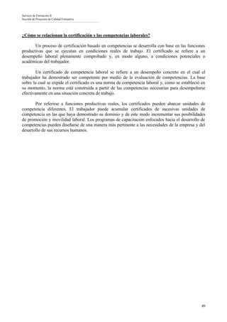 Servicio de Formación II
Sección de Proyectos de Calidad Formativa




¿Cómo se relacionan la certificación y las competencias laborales?

       Un proceso de certificación basado en competencias se desarrolla con base en las funciones
productivas que se ejecutan en condiciones reales de trabajo. El certificado se refiere a un
desempeño laboral plenamente comprobado y, en modo alguno, a condiciones potenciales o
académicas del trabajador.

        Un certificado de competencia laboral se refiere a un desempeño concreto en el cual el
trabajador ha demostrado ser competente por medio de la evaluación de competencias. La base
sobre la cual se expide el certificado es una norma de competencia laboral y, como se estableció en
su momento, la norma está construida a partir de las competencias necesarias para desempeñarse
efectivamente en una situación concreta de trabajo.

       Por referirse a funciones productivas reales, los certificados pueden abarcar unidades de
competencia diferentes. El trabajador puede acumular certificados de sucesivas unidades de
competencia en las que haya demostrado su dominio y de este modo incrementar sus posibilidades
de promoción y movilidad laboral. Los programas de capacitación enfocados hacia el desarrollo de
competencias pueden diseñarse de una manera más pertinente a las necesidades de la empresa y del
desarrollo de sus recursos humanos.




                                                                                                 49
 