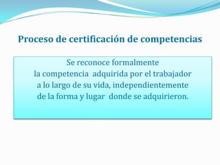 Proceso de certificación de competencias<br />Se reconoce formalmente <br />lacompetenciaadquirida por el trabajador <br /...