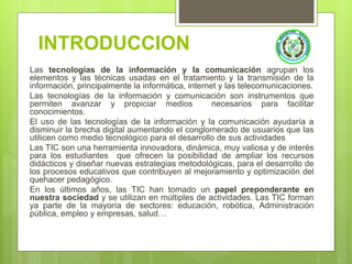 INTRODUCCION
Las tecnologías de la información y la comunicación agrupan los
elementos y las técnicas usadas en el tratamiento y la transmisión de la
información, principalmente la informática, internet y las telecomunicaciones.
Las tecnologías de la información y comunicación son instrumentos que
permiten avanzar y propiciar medios necesarios para facilitar
conocimientos.
El uso de las tecnologías de la información y la comunicación ayudaría a
disminuir la brecha digital aumentando el conglomerado de usuarios que las
utilicen como medio tecnológico para el desarrollo de sus actividades
Las TIC son una herramienta innovadora, dinámica, muy valiosa y de interés
para los estudiantes que ofrecen la posibilidad de ampliar los recursos
didácticos y diseñar nuevas estrategias metodológicas, para el desarrollo de
los procesos educativos que contribuyen al mejoramiento y optimización del
quehacer pedagógico.
En los últimos años, las TIC han tomado un papel preponderante en
nuestra sociedad y se utilizan en múltiples de actividades. Las TIC forman
ya parte de la mayoría de sectores: educación, robótica, Administración
pública, empleo y empresas, salud…
 