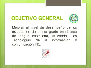 OBJETIVO GENERAL
Mejorar el nivel de desempeño de los
estudiantes de primer grado en el área
de lengua castellana, utilizando las
Tecnologías de la información y
comunicación TIC.
 