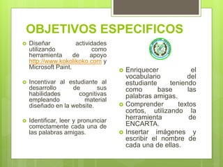 OBJETIVOS ESPECIFICOS
 Diseñar actividades
utilizando como
herramienta de apoyo
http://www.kokolikoko.com y
Microsoft Paint.
 Incentivar al estudiante al
desarrollo de sus
habilidades cognitivas
empleando material
diseñado en la website.
 Identificar, leer y pronunciar
correctamente cada una de
las palabras amigas.
 Enriquecer el
vocabulario del
estudiante teniendo
como base las
palabras amigas.
 Comprender textos
cortos, utilizando la
herramienta de
ENCARTA.
 Insertar imágenes y
escribir el nombre de
cada una de ellas.
 