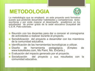 METODOLOGIA
La metodología que se empleará en este proyecto será formativa
puesto que pretende desarrollar habilidades y competencias lecto-
escritoras y por ende mejorar el desempeño académico en los
estudiantes de primer grado de la sede educativa Guayabal del
C.E.R. Palo-colorado.
 Reunión con los docentes para dar a conocer el cronograma
de actividades a realizar durante el proyecto.
 Sensibilización del proyecto a desarrollar con los miembros
de la comunidad educativa.
 Identificación de las herramientas tecnológicas a utilizar.
 Diseño de herramienta pedagógica. (Empleo de
www.kokolikoko.com, Ms Paint, Ms. Encarta.)
 Evaluación del impacto generado por el proyecto.
 Socialización del proyecto y sus resultados con la
comunidad educativa.
 