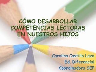 Cómo Desarrollar Competencias Lectoras en nuestros hijos Carolina Castillo Lazo Ed. Diferencial Coordinadora SEP 