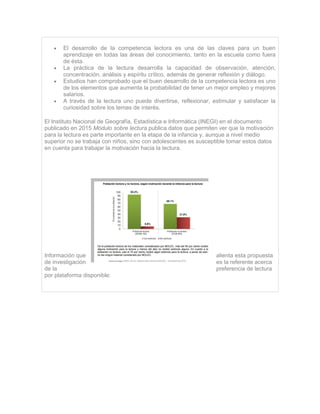  El desarrollo de la competencia lectora es una de las claves para un buen
aprendizaje en todas las áreas del conocimiento, tanto en la escuela como fuera
de ésta.
 La práctica de la lectura desarrolla la capacidad de observación, atención,
concentración, análisis y espíritu crítico, además de generar reflexión y diálogo.
 Estudios han comprobado que el buen desarrollo de la competencia lectora es uno
de los elementos que aumenta la probabilidad de tener un mejor empleo y mejores
salarios.
 A través de la lectura uno puede divertirse, reflexionar, estimular y satisfacer la
curiosidad sobre los temas de interés.
El Instituto Nacional de Geografía, Estadística e Informática (INEGI) en el documento
publicado en 2015 Módulo sobre lectura publica datos que permiten ver que la motivación
para la lectura es parte importante en la etapa de la infancia y, aunque a nivel medio
superior no se trabaja con niños, sino con adolescentes es susceptible tomar estos datos
en cuenta para trabajar la motivación hacia la lectura.
Información que alienta esta propuesta
de investigación es la referente acerca
de la preferencia de lectura
por plataforma disponible:
 